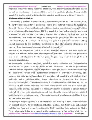 PROF. BALASUBRAMANIAN SATHYAMURTHY 2016 EDITION BTH-204: ENVIRONMENTAL BIOTECHNOLOGY
Contact for your free pdf & job opportunities theimprintbiochemistry@gmail.com or 9980494461 Page 186 of 263
polyolefin chain was clearly observed. Therefore, with the development of starch-plastic
as well as the discovery of other additives added to synthetic plastics, biodegradable
polyolefins provide an attractive option for reducing plastic waste in the environment.
Biodegradable Polyolefins
Traditionally, polyolefins are considered to be nonbiodegradable for three reasons. First,
the hydrophobic character of polyolefins makes this material resistant to hydrolysis.
Secondly, the use of anti-oxidants and stabilizers during manufacture keeps polyolefins
from oxidation and biodegradation. Thirdly, polyolefins have high molecular weights36
of 4000 to 28,000. Therefore, to make polyolefins biodegradable, these factors have to
be considered. The molecular weight of biodegradable polyolefins must be less than
500. Accordingly, the principle of making biodegradable polyolefins involves adding
special additives to the synthetic polyolefins so that the modified structures are
susceptible to photo-degradation and chemical degradation.
As a result, the long carbon chains are broken to shorter segments and their molecular
weights are reduced below 500. Microorganisms can then assimilate the polyolefins
monomeric and oligomeric breakdown products previously derived from photo and
chemical degradations.
As commercial products, synthetic polyolefins resist oxidation and biodegradation
because of the presence of anti-oxidants and stabilizers. The use of pro-oxidant
additives makes polyolefins oxo-bio-degradable. First, pro-oxidant activities can change
the polyolefins’ surface from hydrophobic character to hydrophilic. Secondly, pro-
oxidants can catalyze the breakdown the long chain of polyolefins and produce lower
molecular weight products either during photolysis or thermolysis. The thermo-
oxidative degradation of polyethylene films during composting conditions and in the
presence of pro-oxidant additives. The metal combinations were the most active pro-
oxidants. To be active as catalysts, it is necessary that two metal ions of similar stability
be involved in the metal combinations, and also when the two metal ions are oxidized
by oxidants, the oxidation number of the metal ion must be only one unit different from
the one before oxidation.
For example, Mn (manganese) is a suitable metal participating in metal combination for
pro-oxidant activity. As an oxidation-reduction catalyst, two Mn2+ ions with similar
stability can form and would be oxidized to Mn3+ and then later reduced to Mn2+.
Thus, when polyolefins are exposed to the environment, a free radical chain in the
 