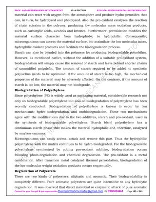PROF. BALASUBRAMANIAN SATHYAMURTHY 2016 EDITION BTH-204: ENVIRONMENTAL BIOTECHNOLOGY
Contact for your free pdf & job opportunities theimprintbiochemistry@gmail.com or 9980494461 Page 187 of 263
material can react with oxygen from the atmosphere and produce hydro-peroxides that
can, in turn, be hydrolyzed and photolyzed. Also the pro-oxidant catalyzes the reaction
of chain scission in the polymer, producing low molecular mass oxidation products,
such as carboxylic acids, alcohols and ketones. Furthermore, peroxidation modifies the
material surface character from hydrophobic to hydrophilic. Consequently,
microorganisms can access the material surface, bio-assimilate the low molecular mass,
hydrophilic oxidant products and facilitate the biodegradation process.
Starch can also be blended into the polymers for producing biodegradable polyolefins.
However, as mentioned earlier, without the addition of a suitable pro-oxidant system,
biodegradation will simply cause the removal of starch and leave behind shorter chains
of unmodified polyolefin. The amount of starch required to be added to synthetic
polyolefins needs to be optimized. If the amount of starch is too high, the mechanical
properties of the material may be adversely affected. On the contrary, if the amount of
starch is too low, the material may not biodegrade.
Biodegradation of Polyethylene
Since polyethylene (PE) is widely used as packaging material, considerable research not
only on biodegradable polyethylene but also on biodegradation of polyethylene has been
recently conducted. Biodegradation of polyethylene is known to occur by two
mechanisms: hydro-biodegradation and oxobiodegradation. These two mechanisms
agree with the modifications due to the two additives, starch and pro-oxidant, used in
the synthesis of biodegradable polyethylene. Starch blend polyethylene has a
continuous starch phase that makes the material hydrophilic and, therefore, catalyzed
by amylase enzymes.
Microorganisms can easily access, attack and remove this part. Thus the hydrophilic
polyethylene with the matrix continues to be hydro-biodegraded. For the biodegradable
polyethylene synthesized by adding pro-oxidant additive, biodegradation occurs
following photo-degradation and chemical degradation. The pro-oxidant is a metal
combination. After transition metal catalyzed thermal peroxidation, biodegradation of
the low molecular weight oxidation products occurs sequentially.
Degradation of Polyesters
There are two kinds of polyesters: aliphatic and aromatic. Their biodegradability is
completely different. Pure aromatic polyesters are quite insensitive to any hydrolytic
degradation. It was observed that direct microbial or enzymatic attack of pure aromatic
 