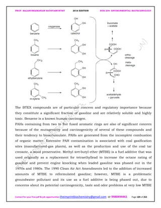 PROF. BALASUBRAMANIAN SATHYAMURTHY 2016 EDITION BTH-204: ENVIRONMENTAL BIOTECHNOLOGY
Contact for your free pdf & job opportunities theimprintbiochemistry@gmail.com or 9980494461 Page 189 of 263
The BTEX compounds are of particular concern and regulatory importance because
they constitute a significant fraction of gasoline and are relatively soluble and highly
toxic. Benzene is a known human carcinogen.
PAHs containing from two to five fused aromatic rings are also of significant concern
because of the mutagenicity and carcinogenicity of several of these compounds and
their tendency to bioaccumulate. PAHs are generated from the incomplete combustion
of organic matter. Extensive PAH contamination is associated with coal gasification
sites (manufactured-gas plants), as well as the production and use of the coal tar
creosote, a wood preservative. Methyl tert-butyl ether (MTBE) is a fuel additive that was
used originally as a replacement for tetraethyllead to increase the octane rating of
gasoline and prevent engine knocking when leaded gasoline was phased out in the
1970s and 1980s. The 1990 Clean Air Act Amendments led to the addition of increased
amounts of MTBE to reformulated gasoline; however, MTBE is a problematic
groundwater pollutant and its use as a fuel additive is being phased out, due to
concerns about its potential carcinogenicity, taste and odor problems at very low MTBE
 