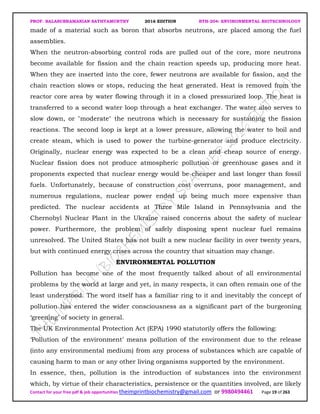 PROF. BALASUBRAMANIAN SATHYAMURTHY 2016 EDITION BTH-204: ENVIRONMENTAL BIOTECHNOLOGY
Contact for your free pdf & job opportunities theimprintbiochemistry@gmail.com or 9980494461 Page 19 of 263
made of a material such as boron that absorbs neutrons, are placed among the fuel
assemblies.
When the neutron-absorbing control rods are pulled out of the core, more neutrons
become available for fission and the chain reaction speeds up, producing more heat.
When they are inserted into the core, fewer neutrons are available for fission, and the
chain reaction slows or stops, reducing the heat generated. Heat is removed from the
reactor core area by water flowing through it in a closed pressurized loop. The heat is
transferred to a second water loop through a heat exchanger. The water also serves to
slow down, or "moderate" the neutrons which is necessary for sustaining the fission
reactions. The second loop is kept at a lower pressure, allowing the water to boil and
create steam, which is used to power the turbine-generator and produce electricity.
Originally, nuclear energy was expected to be a clean and cheap source of energy.
Nuclear fission does not produce atmospheric pollution or greenhouse gases and it
proponents expected that nuclear energy would be cheaper and last longer than fossil
fuels. Unfortunately, because of construction cost overruns, poor management, and
numerous regulations, nuclear power ended up being much more expensive than
predicted. The nuclear accidents at Three Mile Island in Pennsylvania and the
Chernobyl Nuclear Plant in the Ukraine raised concerns about the safety of nuclear
power. Furthermore, the problem of safely disposing spent nuclear fuel remains
unresolved. The United States has not built a new nuclear facility in over twenty years,
but with continued energy crises across the country that situation may change.
ENVIRONMENTAL POLLUTION
Pollution has become one of the most frequently talked about of all environmental
problems by the world at large and yet, in many respects, it can often remain one of the
least understood. The word itself has a familiar ring to it and inevitably the concept of
pollution has entered the wider consciousness as a significant part of the burgeoning
‘greening’ of society in general.
The UK Environmental Protection Act (EPA) 1990 statutorily offers the following:
‘Pollution of the environment’ means pollution of the environment due to the release
(into any environmental medium) from any process of substances which are capable of
causing harm to man or any other living organisms supported by the environment.
In essence, then, pollution is the introduction of substances into the environment
which, by virtue of their characteristics, persistence or the quantities involved, are likely
 