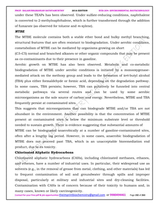 PROF. BALASUBRAMANIAN SATHYAMURTHY 2016 EDITION BTH-204: ENVIRONMENTAL BIOTECHNOLOGY
Contact for your free pdf & job opportunities theimprintbiochemistry@gmail.com or 9980494461 Page 192 of 263
under these TEAPs has been observed. Under sulfate-reducing conditions, naphthalene
is converted to 2-methylnaphthalene, which is further transformed through the addition
of fumarate (as observed for toluene and m-xylene).
MTBE
The MTBE molecule contains both a stable ether bond and bulky methyl branching,
structural features that are often resistant to biodegradation. Under aerobic conditions,
cometabolism of MTBE can be mediated by organisms growing on short
(C3–C5) normal and branched alkanes or other organic compounds that may be present
as co-contaminants due to their presence in gasoline.
Aerobic growth on MTBE has also been observed. Metabolic and co-metabolic
biodegradation of MTBE under aerobic conditions is initiated by a monooxygenase-
mediated attack on the methoxy group and leads to the formation of tert-butyl alcohol
(TBA) plus either formaldehyde or formic acid, depending on the degradation pathway.
In some cases, TBA persists; however, TBA can putatively be funneled into central
metabolic pathways via several routes and can be used by some aerobic
microorganisms as the sole source of carbon and energy. Nevertheless, MTBE and TBA
frequently persist at contaminated sites.
This suggests that microorganisms that can biodegrade MTBE and/or TBA are not
abundant in the environment. Another possibility is that the concentration of MTBE
present at contaminated sites is below the minimum substrate level or threshold
needed to sustain growth. There is evidence suggesting that substantial amounts of
MTBE can be biodegraded anaerobically at a number of gasoline-contaminated sites,
often after a lengthy lag period. However, in some cases, anaerobic biodegradation of
MTBE does not proceed past TBA, which is an unacceptable bioremediation end
product, due to its toxicity.
Chlorinated Aliphatic Hydrocarbons
Chlorinated aliphatic hydrocarbons (CAHs), including chlorinated methanes, ethanes,
and ethenes, have a number of industrial uses. In particular, their widespread use as
solvents (e.g., in the removal of grease from metal, clothing, and other materials) has led
to frequent contamination of soil and groundwater through spills and improper
disposal, particularly at military and industrial sites and dry-cleaning facilities.
Contamination with CAHs is of concern because of their toxicity to humans and, in
many cases, known or likely carcinogenicity.
 