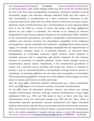PROF. BALASUBRAMANIAN SATHYAMURTHY 2016 EDITION BTH-204: ENVIRONMENTAL BIOTECHNOLOGY
Contact for your free pdf & job opportunities theimprintbiochemistry@gmail.com or 9980494461 Page 193 of 263
As discussed above, polar carbon–halogen bonds may serve as the site of initial attack
for each of the three major biodegradation mechanisms—hydrolysis, oxidation involving
electrophilic oxygen, and reduction—although individual CAHs vary with respect to
their susceptibility to transformation via a given mechanism. Hydrolysis is most
commonly observed for CAHs with two or fewer chlorine substituents on a given carbon.
Hydrolytic attack of dichloromethane and 1,2-dichloroethane by some organisms allows
them to use the CAHs as a source of carbon and energy, and longer halogenated
alkanes are also subject to hydrolysis. The selection of an oxidative or reductive
biodegradation-based cleanup approach depends on the predominant redox conditions
in the contaminated groundwater, the relative susceptibility of the contaminant(s) to
oxidation and reduction reactions, the physiological capabilities of the indigenous
microorganisms, and the availability of co-substrates, including electron donors and/or
oxygen. For example, there are many challenges associated with the implementation of
bioremediation strategies based on co-metabolic reactions. As discussed above,
biodegradation of co-metabolic substrates occurs relatively slowly compared to
metabolic processes due to competition with growth substrates for key enzymes,
diversion of coreactants in metabolic reactions, and/or cellular damage caused by
transformation product toxicity. Nevertheless, if the contaminated groundwater is
aerobic and a potential source of carbon and energy (e.g., toluene or methane) is
present, it may be reasonable to select a bioremediation strategy based on aerobic co-
metabolism. Co-metabolic oxidation has also been used successfully to bioremediate
TCE-contaminated groundwater through the careful addition of both oxygen and either
phenol or toluene as the source of carbon and energy.
Only the most highly chlorinated aliphatic hydrocarbons (e.g., carbon tetrachloride,
TeCA, and PCE) appear to be resistant to aerobic co-metabolic transformations.
On the other hand, all chlorinated methanes, ethanes, and ethenes can undergo
reductive dechlorination reactions, although reductive dechlorination of more highly
chlorinated CAHs (e.g., PCE and TCE) tends to occur at faster rates than does
transformation of the less chlorinated analogs (e.g., DCE and VC). Thus, efforts to
bioremediate anaerobic groundwater systems contaminated with highly chlorinated
aliphatic hydrocarbons typically focus on promoting reductive dechlorination processes.
Often, this involves the addition of electron donors, a practice known as biostimulation,
due to the limited availability of suitable electron donors at most CAH-contaminated
 