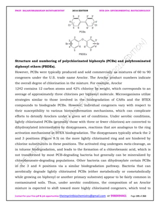 PROF. BALASUBRAMANIAN SATHYAMURTHY 2016 EDITION BTH-204: ENVIRONMENTAL BIOTECHNOLOGY
Contact for your free pdf & job opportunities theimprintbiochemistry@gmail.com or 9980494461 Page 195 of 263
Structure and numbering of polychlorinated biphenyls (PCBs) and polybrominated
diphenyl ethers (PBDEs).
However, PCBs were typically produced and sold commercially as mixtures of 60 to 90
congeners under the U.S. trade name Aroclor. The Aroclor product numbers indicate
the overall degree of chlorination in the mixture. For example, Aroclor
1242 contains 12 carbon atoms and 42% chlorine by weight, which corresponds to an
average of approximately three chlorines per biphenyl molecule. Microorganisms utilize
strategies similar to those involved in the biodegradation of CAHs and the BTEX
compounds to biodegrade PCBs. However, individual congeners vary with respect to
their susceptibility to various biotransformation mechanisms, which can complicate
efforts to detoxify Aroclors under a given set of conditions. Under aerobic conditions,
lightly chlorinated PCBs (generally those with three or fewer chlorines) are converted to
dihydroxylated intermediates by dioxygenases, reactions that are analogous to the ring
activation mechanisms in BTEX biodegradation. The dioxygenases typically attack the 2
and 3 positions (Figure 8.5) on the more lightly chlorinated ring and are hindered by
chlorine substituents in these positions. The activated ring undergoes meta cleavage, as
in toluene biodegradation, and leads to the formation of a chlorobenzoic acid, which is
not transformed by most PCB-degrading bacteria but generally can be mineralized by
chlorobenzoate-degrading populations. Other bacteria can dihydroxylate certain PCBs
in the 3 and 4 positions via a similar biodegradation pathway. Bacteria that can
aerobically degrade lightly chlorinated PCBs (either metabolically or cometabolically
while growing on biphenyl or another primary substrate) appear to be fairly common in
contaminated soils. Thus, under aerobic conditions, the composition of an Aroclor
mixture is expected to shift toward more highly chlorinated congeners, which tend to
 