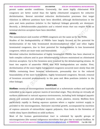 PROF. BALASUBRAMANIAN SATHYAMURTHY 2016 EDITION BTH-204: ENVIRONMENTAL BIOTECHNOLOGY
Contact for your free pdf & job opportunities theimprintbiochemistry@gmail.com or 9980494461 Page 196 of 263
persist under aerobic conditions. Conversely, the more highly chlorinated PCB
congeners are better suited than the lightly chlorinated congeners for reductive
dechlorination. Several microbial reductive dechlorination processes that target
chlorines in different positions have been identified, although dechlorinations in the
para and meta positions (relative to the biphenyl linkage) generally are dominant.
Recently, a Dehalococcoides population and a related strain that can respire PCBs as
terminal electron acceptors have been identified.
PBDEs
The nomenclature and number of PBDE congeners are the same as for the PCBs.
Studies of the biodegradability of PBDEs have largely focused on the potential for
dechlorination of the fully brominated decabromodiphenyl ether and other highly
brominated congeners, due to their potential for biodegradation to less brominated
congeners, which are more toxic and bioavailable.
Microbial reductive dechlorination of highly brominated PBDEs has been observed in
both complex cultures and in pure dehalorespiring cultures maintained on chlorinated
electron acceptors. Up to five bromines were removed by the dehalorespiring strains. At
least two aspects of anaerobic PBDE and PCB biodegradation are similar. First,
dechlorination of the more highly halogenated congeners occurred more slowly than did
PBDEs containing fewer bromine substituents, presumably due to the reduced
bioavailability of the more hydrophobic, highly brominated congeners. Second, removal
of bromines occurred predominantly in the para and Meta positions (relative to the
ether linkage).
BIOFILMS.
Biofilms consist of microorganisms immobilized at a substratum surface and typically
embedded in an organic polymer matrix of microbial origin. They develop on virtually all
surfaces immersed in natural aqueous environments, including both biological (aquatic
plants and animals) and abiological (concrete, metal, plastics, stones). Biofilms form
particularly rapidly in flowing aqueous systems where a regular nutrient supply is
provided to the microorganisms. Extensive microbial growth, accompanied by excretion
of copious amounts of extracellular organic polymers, thus leads to the formation of
visible slimy layers (biofilms) on solid surfaces.
Most of the human gastrointestinal tract is colonized by specific groups of
microorganisms (the normal indigenous microbiota that give rise to natural biofilms. At
 