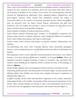 PROF. BALASUBRAMANIAN SATHYAMURTHY 2016 EDITION BTH-204: ENVIRONMENTAL BIOTECHNOLOGY
Contact for your free pdf & job opportunities theimprintbiochemistry@gmail.com or 9980494461 Page 197 of 263
times, these natural biofilms provide protection for pathogenic species, allowing them to
colonize the host. Insertion of a prosthetic device into the human body often leads to
the formation of biofilms on the surface of the device. The microorganisms primarily
involved are Staphylococcus epidermidis, other coagulase-negative staphylococci, and
gram-negative bacteria. These normal skin inhabitants possess the ability to
tenaciously adhere to the surfaces of inanimate prosthetic devices. Within the biofilms
they are protected from the body’s normal defense mechanisms and also from
antibiotics; thus the biofilm also provides a source of infection for other parts of the
body as bacteria detach during biofilm sloughing.
Some examples of biofilms of medical importance include:
Cystic fibrosis patients harboring great numbers of Pseudomonas aeruginosa that
produce large amounts of alginate polymers, which inhibit the diffusion of antibiotics
Teeth, where biofilm forms plaque that leads to tooth decay.
Contact lenses, where bacteria may produce severe eye irritation, inflammation, and
infection
Air-conditioning and other water retention systems where potentially pathogenic
bacteria, such as Legionella species, may be protected from the effects of chlorination by
biofilms.
Microorganisms tend to create their own microenvironments and niches, even without
having a structured physical environment available, by creating biofilms. These are
organized microbial systems consisting of layers of microbial cells associated with
surfaces. Such biofilms are an important factor in almost all areas of microbiology, as
shown in figurea.
Simple biofilms develop when microorganisms attach and form a monolayer of cells.
Depending on the particular microbial growth environment (light, nutrients present and
diffusion rates), these biofilms can become more complex with layers of organisms of
different types (figure b).
A typical example would involve photosynthetic organisms on the surface, facultative
chemoorganotrophs in the middle, and possibly sulfate-reducing microorganisms on the
bottom. More complex biofilms can develop to form a four-dimensional structure (X,Y,
Z, and time) with cell aggregates, interstitial pores, and conduit channels (figure c).
 