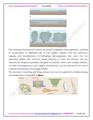 PROF. BALASUBRAMANIAN SATHYAMURTHY 2016 EDITION BTH-204: ENVIRONMENTAL BIOTECHNOLOGY
Contact for your free pdf & job opportunities theimprintbiochemistry@gmail.com or 9980494461 Page 198 of 263
This developmental process involves the growth of attached microorganisms, resulting
in accumulation of additional cells on the surface, together with the continuous
trapping and immobilization of freefloating microorganisms that move over the
expanding biofilm. This structure allows nutrients to reach the biomass, and the
channels are shaped by protozoa that graze on bacteria. These more complex biofilms,
in which microorganisms create unique environments, can be observed by the use of
confocal scanning laser microscopy (CSLM).
The diversity of nonliving and living surfaces that can be exploited by biofilm-forming
microorganisms is illustrated in figure.
 