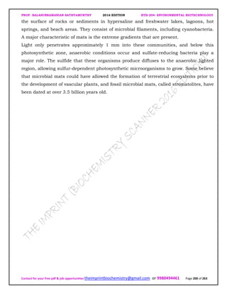 PROF. BALASUBRAMANIAN SATHYAMURTHY 2016 EDITION BTH-204: ENVIRONMENTAL BIOTECHNOLOGY
Contact for your free pdf & job opportunities theimprintbiochemistry@gmail.com or 9980494461 Page 200 of 263
the surface of rocks or sediments in hypersaline and freshwater lakes, lagoons, hot
springs, and beach areas. They consist of microbial filaments, including cyanobacteria.
A major characteristic of mats is the extreme gradients that are present.
Light only penetrates approximately 1 mm into these communities, and below this
photosynthetic zone, anaerobic conditions occur and sulfate-reducing bacteria play a
major role. The sulfide that these organisms produce diffuses to the anaerobic lighted
region, allowing sulfur-dependent photosynthetic microorganisms to grow. Some believe
that microbial mats could have allowed the formation of terrestrial ecosystems prior to
the development of vascular plants, and fossil microbial mats, called stromatolites, have
been dated at over 3.5 billion years old.
 
