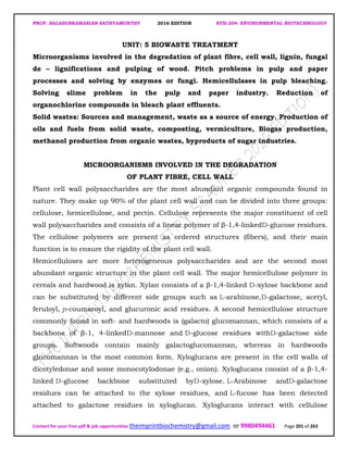 PROF. BALASUBRAMANIAN SATHYAMURTHY 2016 EDITION BTH-204: ENVIRONMENTAL BIOTECHNOLOGY
Contact for your free pdf & job opportunities theimprintbiochemistry@gmail.com or 9980494461 Page 201 of 263
UNIT: 5 BIOWASTE TREATMENT
Microorganisms involved in the degradation of plant fibre, cell wall, lignin, fungal
de – lignifications and pulping of wood. Pitch problems in pulp and paper
processes and solving by enzymes or fungi. Hemicellulases in pulp bleaching.
Solving slime problem in the pulp and paper industry. Reduction of
organochlorine compounds in bleach plant effluents.
Solid wastes: Sources and management, waste as a source of energy. Production of
oils and fuels from solid waste, composting, vermiculture, Biogas production,
methanol production from organic wastes, byproducts of sugar industries.
MICROORGANISMS INVOLVED IN THE DEGRADATION
OF PLANT FIBRE, CELL WALL
Plant cell wall polysaccharides are the most abundant organic compounds found in
nature. They make up 90% of the plant cell wall and can be divided into three groups:
cellulose, hemicellulose, and pectin. Cellulose represents the major constituent of cell
wall polysaccharides and consists of a linear polymer of β-1,4-linkedD-glucose residues.
The cellulose polymers are present as ordered structures (fibers), and their main
function is to ensure the rigidity of the plant cell wall.
Hemicelluloses are more heterogeneous polysaccharides and are the second most
abundant organic structure in the plant cell wall. The major hemicellulose polymer in
cereals and hardwood is xylan. Xylan consists of a β-1,4-linked D-xylose backbone and
can be substituted by different side groups such as L-arabinose,D-galactose, acetyl,
feruloyl, p-coumaroyl, and glucuronic acid residues. A second hemicellulose structure
commonly found in soft- and hardwoods is (galacto) glucomannan, which consists of a
backbone of β-1, 4-linkedD-mannose and D-glucose residues withD-galactose side
groups. Softwoods contain mainly galactoglucomannan, whereas in hardwoods
glucomannan is the most common form. Xyloglucans are present in the cell walls of
dicotyledonae and some monocotylodonae (e.g., onion). Xyloglucans consist of a β-1,4-
linked D-glucose backbone substituted byD-xylose. L-Arabinose andD-galactose
residues can be attached to the xylose residues, and L-fucose has been detected
attached to galactose residues in xyloglucan. Xyloglucans interact with cellulose
 