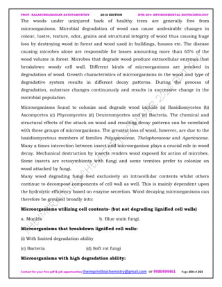 PROF. BALASUBRAMANIAN SATHYAMURTHY 2016 EDITION BTH-204: ENVIRONMENTAL BIOTECHNOLOGY
Contact for your free pdf & job opportunities theimprintbiochemistry@gmail.com or 9980494461 Page 204 of 263
The woods under uninjured bark of healthy trees are generally free from
microorganisms. Microbial degradation of wood can cause undesirable changes in
colour, lustre, texture, odor, grains and structural integrity of wood thus causing huge
loss by destroying wood in forest and wood used in buildings, houses etc. The disease
causing microbes alone are responsible for losses amounting more than 65% of the
wood volume in forest. Microbes that degrade wood produce extracellular enzymes that
breakdown woody cell wall. Different kinds of microorganisms are involved in
degradation of wood. Growth characteristics of microorganisms in the wood and type of
degradative system results in different decay patterns. During the process of
degradation, substrate changes continuously and results in successive change in the
microbial population.
Microorganisms found to colonize and degrade wood include (a) Basidiomycetes (b)
Ascomycetes (c) Phycomycetes (d) Deuteromycetes and (e) Bacteria. The chemical and
structural effects of the attack on wood and resulting decay patterns can be correlated
with these groups of microorganisms. The greatest loss of wood, however, are due to the
basidiomycetous members of families Polysporaceae, Thelophoraceae and Agaricaceae.
Many a times interection between insect and microorganism plays a crucial role in wood
decay. Mechanical destruction by insects renders wood exposed for action of microbes.
Some insects are ectosymbionts with fungi and some termites prefer to colonize on
wood attacked by fungi.
Many wood degrading fungi feed exclusively on intracellular contents whilst others
continue to decompose components of cell wall as well. This is mainly dependent upon
the hydrolytic efficiency based on enzyme secretion. Wood decaying microorganisms can
therefore be grouped broadly into:
Microorganisms utilizing cell contents- (but not degrading lignified cell walls)
a. Moulds b. Blue stain fungi.
Microorganisms that breakdown lignified cell walls:
(i) With limited degradation ability
(c) Bacteria (d) Soft rot fungi
Microorganisms with high degradation ability:
 