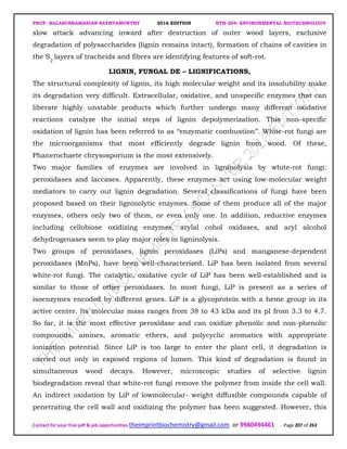 PROF. BALASUBRAMANIAN SATHYAMURTHY 2016 EDITION BTH-204: ENVIRONMENTAL BIOTECHNOLOGY
Contact for your free pdf & job opportunities theimprintbiochemistry@gmail.com or 9980494461 Page 207 of 263
slow attack advancing inward after destruction of outer wood layers, exclusive
degradation of polysaccharides (lignin remains intact), formation of chains of cavities in
the S2
layers of tracheids and fibres are identifying features of soft-rot.
LIGNIN, FUNGAL DE – LIGNIFICATIONS,
The structural complexity of lignin, its high molecular weight and its insolubility make
its degradation very difficult. Extracellular, oxidative, and unspecific enzymes that can
liberate highly unstable products which further undergo many different oxidative
reactions catalyze the initial steps of lignin depolymerization. This non-specific
oxidation of lignin has been referred to as ‘‘enzymatic combustion’’. White-rot fungi are
the microorganisms that most efficiently degrade lignin from wood. Of these,
Phanerochaete chrysosporium is the most extensively.
Two major families of enzymes are involved in ligninolysis by white-rot fungi:
peroxidases and laccases. Apparently, these enzymes act using low-molecular weight
mediators to carry out lignin degradation. Several classifications of fungi have been
proposed based on their ligninolytic enzymes. Some of them produce all of the major
enzymes, others only two of them, or even only one. In addition, reductive enzymes
including cellobiose oxidizing enzymes, arylal cohol oxidases, and aryl alcohol
dehydrogenases seem to play major roles in ligninolysis.
Two groups of peroxidases, lignin peroxidases (LiPs) and manganese-dependent
peroxidases (MnPs), have been well-characterized. LiP has been isolated from several
white-rot fungi. The catalytic, oxidative cycle of LiP has been well-established and is
similar to those of other peroxidases. In most fungi, LiP is present as a series of
isoenzymes encoded by different genes. LiP is a glycoprotein with a heme group in its
active center. Its molecular mass ranges from 38 to 43 kDa and its pI from 3.3 to 4.7.
So far, it is the most effective peroxidase and can oxidize phenolic and non-phenolic
compounds, amines, aromatic ethers, and polycyclic aromatics with appropriate
ionization potential. Since LiP is too large to enter the plant cell, it degradation is
carried out only in exposed regions of lumen. This kind of degradation is found in
simultaneous wood decays. However, microscopic studies of selective lignin
biodegradation reveal that white-rot fungi remove the polymer from inside the cell wall.
An indirect oxidation by LiP of lowmolecular- weight diffusible compounds capable of
penetrating the cell wall and oxidizing the polymer has been suggested. However, this
 