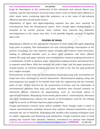 PROF. BALASUBRAMANIAN SATHYAMURTHY 2016 EDITION BTH-204: ENVIRONMENTAL BIOTECHNOLOGY
Contact for your free pdf & job opportunities theimprintbiochemistry@gmail.com or 9980494461 Page 209 of 263
fungi for biocatalysis in the production of fine chemicals and natural flavors (e.g.
vanillin), and the biotreatment of several waste waters such as bleach plant effluents or
other waste water containing lignin-like polymers, as is the cases of dye-industry
effluents and olive-oil-mill waste-waters.
Degradation of lignin and lignin-degrading enzymes has also been reported for
actinobacteria from the Streptomyces genus. Even though lignin biodegradation is
accepted as an aerobic process, some authors have reported that anaerobic
microorganisms in the rumen may alter, if not partially degrade, portions of lignified
plant cells.
PULPING OF WOOD
Biopulping is defined as the appropriate treatment of wood chips with lignin-degrading
fungi prior to pulping. This biotreatment not only reduces energy consumption in the
process of pulping, but also improves paper strength and removes wood extractives,
leading to additional benefits such as fewer pitch problems and lower effluent
toxicity.The pulp and paper industry uses mechanicalor chemical pulping processes or
a combination of both to produce pulps. Mechanical pulping involves mechanical force
to separate wood fibers. With this method, the yield is high, and the paper produced is
of good quality. In chemical pulping processes the yield is low, but the pulp produced
has a higher strength.
Pretreatments of wood chips for mechanicaland chemicalpul ping with severalwhite-rot
fungi have been developed in several laboratories. Biomechanical pulping using this
microorganism has proven to be feasible from both the engineering and the economic
point of view. Global concerns for the preservation of forests and the elimination of
environmental pollution from pulp and paper industries have focused research on
alternative fibrous resources for papermaking, such as non-woody plants or
agricultural residues. Biopulping of non-woody plants with C. subvermispora, Pleurotus
and other basidiomycetes reduces the amount of electricalpower used for the refining
stage by as much as 30%and improves paper properties.
Fungal pretreatment removes some and/or modifies; these changes make it easier to
remove macromolecules, probably because they improve chemical penetration and so
minimize the use of chemicals. Biopulping also benefits other pulping techniques such
as sulfite, organosolv and dissolving pulp production. Fungal treatment prior to kraft
pulping has received little attention. However, severalstud ies indicate that biokraft
 