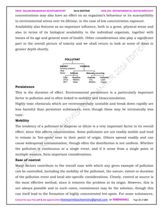 PROF. BALASUBRAMANIAN SATHYAMURTHY 2016 EDITION BTH-204: ENVIRONMENTAL BIOTECHNOLOGY
Contact for your free pdf & job opportunities theimprintbiochemistry@gmail.com or 9980494461 Page 21 of 263
concentrations may also have an effect on an organism’s behaviour or its susceptibility
to environmental stress over its lifetime, in the case of low concentration exposure.
Availability also features as an important influence, both in a gross, physical sense and
also in terms of its biological availability to the individual organism, together with
issues of its age and general state of health. Other considerations also play a significant
part in the overall picture of toxicity and we shall return to look at some of them in
greater depth shortly.
Persistence
This is the duration of effect. Environmental persistence is a particularly important
factor in pollution and is often linked to mobility and bioaccumulation.
Highly toxic chemicals which are environmentally unstable and break down rapidly are
less harmful than persistent substances, even though these may be intrinsically less
toxic.
Mobility
The tendency of a pollutant to disperse or dilute is a very important factor in its overall
effect, since this affects concentration. Some pollutants are not readily mobile and tend
to remain in ‘hot-spots’ near to their point of origin. Others spread readily and can
cause widespread contamination, though often the distribution is not uniform. Whether
the pollution is continuous or a single event, and if it arose from a single point or
multiple sources, form important considerations.
Ease of control
Many factors contribute to the overall ease with which any given example of pollution
can be controlled, including the mobility of the pollutant, the nature, extent or duration
of the pollution event and local site-specific considerations. Clearly, control at source is
the most effective method, since it removes the problem at its origin. However, this is
not always possible and in such cases, containment may be the solution, though this
can itself lead to the formation of highly concentrated hot-spots. For some substances,
 