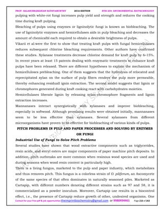 PROF. BALASUBRAMANIAN SATHYAMURTHY 2016 EDITION BTH-204: ENVIRONMENTAL BIOTECHNOLOGY
Contact for your free pdf & job opportunities theimprintbiochemistry@gmail.com or 9980494461 Page 210 of 263
pulping with white-rot fungi increases pulp yield and strength and reduces the cooking
time during kraft pulping.
Bleaching of pulps using enzymes or ligninolytic fungi is known as biobleaching. The
use of ligninolytic enzymes and hemicellulases aids in pulp bleaching and decreases the
amount of chemicalbl each required to obtain a desirable brightness of pulps.
Vikarii et al.were the first to show that treating kraft pulps with fungal hemicellulases
reduces subsequent chlorine bleaching requirements. Other authors have confirmed
these studies. Xylanase treatments decrease chlorine demand for kraft pulp by 6–15%.
In recent years at least 15 patents dealing with enzymatic treatments to enhance kraft
pulps have been released. There are different hypotheses to explain the mechanism of
hemicelluloses prebleaching. One of them suggests that the hydrolysis of relocated and
reprecipitated xylan on the surface of pulp fibers renders the pulp more permeable,
thereby enhancing residuall ignin extraction. The second model suggests that lignin or
chromophores generated during kraft cooking react with carbohydrates moieties.
Hemicellulases liberate lignin by releasing xylan-chromophore fragments and lignin
extraction increases.
Mannanases interact synergistically with xylanases and improve biobleaching,
especially in softwood. Although promising results were obtained initially, mannanases
seem to be less effective than xylanases. Several xylanases from different
microorganisms have proven to be effective for biobleaching of various kinds of pulps.
PITCH PROBLEMS IN PULP AND PAPER PROCESSES AND SOLVING BY ENZYMES
OR FUNGI
Industrial Use of Fungi to Solve Pitch Problems
Several studies have shown that wood extractive components such as triglycerides,
resin acids, and steryl esters are major components of paper machine pitch deposits. In
addition, pitch outbreaks are more common when resinous wood species are used and
during seasons when wood resin content is particularly high.
There is a living fungus, marketed to the pulp and paper industry, which metabolizes
and thus removes pitch. This fungus is a colorless strain of O. piliferum, an Ascomycete
of the same species of that often dominates in naturally seasoned piles. Marketed as
Cartapip, with different numbers denoting different strains such as 97 and 58, it is
commercialized as a powder inoculum. Moreover, Cartapip use results in a biocontrol
effect, i.e., the presence of Cartapip reduce growth of other, undesired organisms. One
 