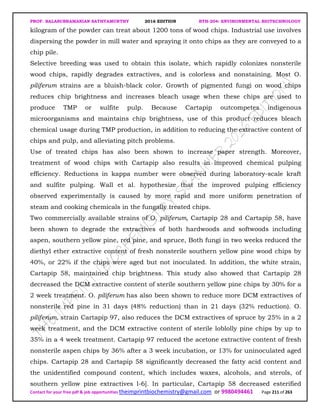 PROF. BALASUBRAMANIAN SATHYAMURTHY 2016 EDITION BTH-204: ENVIRONMENTAL BIOTECHNOLOGY
Contact for your free pdf & job opportunities theimprintbiochemistry@gmail.com or 9980494461 Page 211 of 263
kilogram of the powder can treat about 1200 tons of wood chips. Industrial use involves
dispersing the powder in mill water and spraying it onto chips as they are conveyed to a
chip pile.
Selective breeding was used to obtain this isolate, which rapidly colonizes nonsterile
wood chips, rapidly degrades extractives, and is colorless and nonstaining. Most O.
piliferum strains are a bluish-black color. Growth of pigmented fungi on wood chips
reduces chip brightness and increases bleach usage when these chips are used to
produce TMP or sulfite pulp. Because Cartapip outcompetes indigenous
microorganisms and maintains chip brightness, use of this product reduces bleach
chemical usage during TMP production, in addition to reducing the extractive content of
chips and pulp, and alleviating pitch problems.
Use of treated chips has also been shown to increase paper strength. Moreover,
treatment of wood chips with Cartapip also results in improved chemical pulping
efficiency. Reductions in kappa number were observed during laboratory-scale kraft
and sulfite pulping. Wall et al. hypothesize that the improved pulping efficiency
observed experimentally is caused by more rapid and more uniform penetration of
steam and cooking chemicals in the fungally treated chips.
Two commercially available strains of O. piliferum, Cartapip 28 and Cartapip 58, have
been shown to degrade the extractives of both hardwoods and softwoods including
aspen, southern yellow pine, red pine, and spruce, Both fungi in two weeks reduced the
diethyl ether extractive content of fresh nonsterile southern yellow pine wood chips by
40%, or 22% if the chips were aged but not inoculated. In addition, the white strain,
Cartapip 58, maintained chip brightness. This study also showed that Cartapip 28
decreased the DCM extractive content of sterile southern yellow pine chips by 30% for a
2 week treatment. O. piliferum has also been shown to reduce more DCM extractives of
nonsterile red pine in 31 days (48% reduction) than in 21 days (32% reduction). O.
piliferum, strain Cartapip 97, also reduces the DCM extractives of spruce by 25% in a 2
week treatment, and the DCM extractive content of sterile loblolly pine chips by up to
35% in a 4 week treatment. Cartapip 97 reduced the acetone extractive content of fresh
nonsterile aspen chips by 36% after a 3 week incubation, or 13% for uninoculated aged
chips. Cartapip 28 and Cartapip 58 significantly decreased the fatty acid content and
the unidentified compound content, which includes waxes, alcohols, and sterols, of
southern yellow pine extractives l-6]. In particular, Cartapip 58 decreased esterified
 