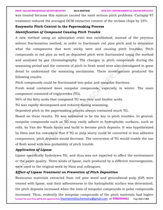 PROF. BALASUBRAMANIAN SATHYAMURTHY 2016 EDITION BTH-204: ENVIRONMENTAL BIOTECHNOLOGY
Contact for your free pdf & job opportunities theimprintbiochemistry@gmail.com or 9980494461 Page 213 of 263
was treated because this mixture caused the most serious pitch problems. Cartapip 97
treatment reduced the averaged DCM extractive content of the reclaim chips by 25%.
Enzymatic Pitch Control in the Papermaking Process
Identification of Compound Causing Pitch Trouble
A new method using an adsorption resin was established, instead of the previous
solvent fractionation method, in order to fractionate red pine pitch and to determine
what the components that were sticky were and causing pitch troubles. Pitch
compounds in red pine as well as deposited pitch were fractionated using the method
and analyzed by gas chromatography. The changes in pitch compounds during the
seasoning period and the contents of pitch in fresh wood were also investigated in great
detail to understand the seasoning mechanism. These investigations produced the
following results:
Pitch compounds could be fractionated into polar and nonpolar fractions.
Fresh wood contained more nonpolar compounds, especially in winter. The main
component consisted of triglycerides (TG).
96% of the fatty acids that composed TG was oleic and linoleic acids.
TG was rapidly decomposed and reduced during seasoning.
Deposited pitch in the papermaking process always contained much TG.
Based on these results, TG was estimated to be the key to pitch troubles. In general,
nonpolar compounds such as TG may easily adhere to hydrophobic surfaces, such as
rolls, by Van der Waals forces and build to become pitch deposits. It was hypothesized
by Hata and his coworkers that if TG in pulp slurry could be converted to less adhesive
components, pitch deposits would decrease. The conversion of TG would enable the use
of flesh wood with less probability of pitch trouble.
Application of Lipase
Lipase specifically hydrolyzes TG, and thus was not expected to affect the environment
or the paper quality. Three kinds of lipase, each produced by a different microorganism,
were used in the original work by Hata and colleagues.
Effect of Lipase Treatment on Prevention of Pitch Deposition
Resinuous materials extracted from red pine wood and groundwood pulp (GP) were
treated with lipase, and their adhesiveness to the hydrophobic surface was determined,
the pitch deposits increased when the ratio of nonpolar compounds to polar compounds
increased. Thus, evidently the nonpolar compounds of the pitch materials had higher
 