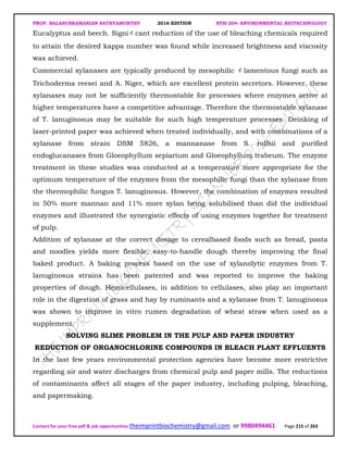 PROF. BALASUBRAMANIAN SATHYAMURTHY 2016 EDITION BTH-204: ENVIRONMENTAL BIOTECHNOLOGY
Contact for your free pdf & job opportunities theimprintbiochemistry@gmail.com or 9980494461 Page 215 of 263
Eucalyptus and beech. Signi￠cant reduction of the use of bleaching chemicals required
to attain the desired kappa number was found while increased brightness and viscosity
was achieved.
Commercial xylanases are typically produced by mesophilic ￠lamentous fungi such as
Trichoderma reesei and A. Niger, which are excellent protein secretors. However, these
xylanases may not be sufficiently thermostable for processes where enzymes active at
higher temperatures have a competitive advantage. Therefore the thermostable xylanase
of T. lanuginosus may be suitable for such high temperature processes. Deinking of
laser-printed paper was achieved when treated individually, and with combinations of a
xylanase from strain DSM 5826, a mannanase from S. rolfsii and purified
endoglucanases from Gloeophyllum sepiarium and Gloeophyllum trabeum. The enzyme
treatment in these studies was conducted at a temperature more appropriate for the
optimum temperature of the enzymes from the mesophilic fungi than the xylanase from
the thermophilic fungus T. lanuginosus. However, the combination of enzymes resulted
in 50% more mannan and 11% more xylan being solubilised than did the individual
enzymes and illustrated the synergistic effects of using enzymes together for treatment
of pulp.
Addition of xylanase at the correct dosage to cerealbased foods such as bread, pasta
and noodles yields more flexible, easy-to-handle dough thereby improving the final
baked product. A baking process based on the use of xylanolytic enzymes from T.
lanuginosus strains has been patented and was reported to improve the baking
properties of dough. Hemicellulases, in addition to cellulases, also play an important
role in the digestion of grass and hay by ruminants and a xylanase from T. lanuginosus
was shown to improve in vitro rumen degradation of wheat straw when used as a
supplement.
SOLVING SLIME PROBLEM IN THE PULP AND PAPER INDUSTRY
REDUCTION OF ORGANOCHLORINE COMPOUNDS IN BLEACH PLANT EFFLUENTS
In the last few years environmental protection agencies have become more restrictive
regarding air and water discharges from chemical pulp and paper mills. The reductions
of contaminants affect all stages of the paper industry, including pulping, bleaching,
and papermaking.
 
