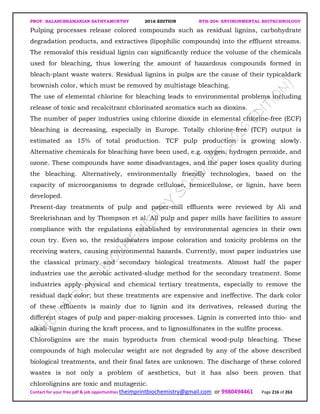 PROF. BALASUBRAMANIAN SATHYAMURTHY 2016 EDITION BTH-204: ENVIRONMENTAL BIOTECHNOLOGY
Contact for your free pdf & job opportunities theimprintbiochemistry@gmail.com or 9980494461 Page 216 of 263
Pulping processes release colored compounds such as residual lignins, carbohydrate
degradation products, and extractives (lipophilic compounds) into the effluent streams.
The removalof this residual lignin can significantly reduce the volume of the chemicals
used for bleaching, thus lowering the amount of hazardous compounds formed in
bleach-plant waste waters. Residual lignins in pulps are the cause of their typicaldark
brownish color, which must be removed by multistage bleaching.
The use of elemental chlorine for bleaching leads to environmental problems including
release of toxic and recalcitrant chlorinated aromatics such as dioxins.
The number of paper industries using chlorine dioxide in elemental chlorine-free (ECF)
bleaching is decreasing, especially in Europe. Totally chlorine-free (TCF) output is
estimated as 15% of total production. TCF pulp production is growing slowly.
Alternative chemicals for bleaching have been used, e.g. oxygen, hydrogen peroxide, and
ozone. These compounds have some disadvantages, and the paper loses quality during
the bleaching. Alternatively, environmentally friendly technologies, based on the
capacity of microorganisms to degrade cellulose, hemicellulose, or lignin, have been
developed.
Present-day treatments of pulp and paper-mill effluents were reviewed by Ali and
Sreekrishnan and by Thompson et al. All pulp and paper mills have facilities to assure
compliance with the regulations established by environmental agencies in their own
coun try. Even so, the residualwaters impose coloration and toxicity problems on the
receiving waters, causing environmental hazards. Currently, most paper industries use
the classical primary and secondary biological treatments. Almost half the paper
industries use the aerobic activated-sludge method for the secondary treatment. Some
industries apply physical and chemical tertiary treatments, especially to remove the
residual dark color; but these treatments are expensive and ineffective. The dark color
of these effluents is mainly due to lignin and its derivatives, released during the
different stages of pulp and paper-making processes. Lignin is converted into thio- and
alkali-lignin during the kraft process, and to lignosulfonates in the sulfite process.
Chlorolignins are the main byproducts from chemical wood-pulp bleaching. These
compounds of high molecular weight are not degraded by any of the above described
biological treatments, and their final fates are unknown. The discharge of these colored
wastes is not only a problem of aesthetics, but it has also been proven that
chlorolignins are toxic and mutagenic.
 