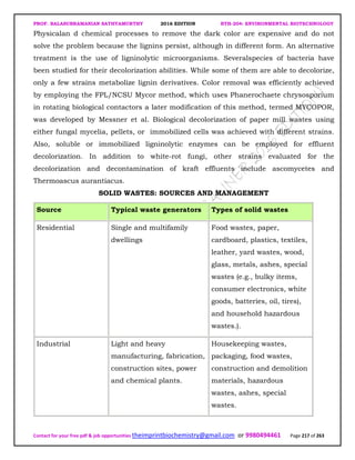 PROF. BALASUBRAMANIAN SATHYAMURTHY 2016 EDITION BTH-204: ENVIRONMENTAL BIOTECHNOLOGY
Contact for your free pdf & job opportunities theimprintbiochemistry@gmail.com or 9980494461 Page 217 of 263
Physicalan d chemical processes to remove the dark color are expensive and do not
solve the problem because the lignins persist, although in different form. An alternative
treatment is the use of ligninolytic microorganisms. Severalspecies of bacteria have
been studied for their decolorization abilities. While some of them are able to decolorize,
only a few strains metabolize lignin derivatives. Color removal was efficiently achieved
by employing the FPL/NCSU Mycor method, which uses Phanerochaete chrysosporium
in rotating biological contactors a later modification of this method, termed MYCOPOR,
was developed by Messner et al. Biological decolorization of paper mill wastes using
either fungal mycelia, pellets, or immobilized cells was achieved with different strains.
Also, soluble or immobilized ligninolytic enzymes can be employed for effluent
decolorization. In addition to white-rot fungi, other strains evaluated for the
decolorization and decontamination of kraft effluents include ascomycetes and
Thermoascus aurantiacus.
SOLID WASTES: SOURCES AND MANAGEMENT
Source Typical waste generators Types of solid wastes
Residential Single and multifamily
dwellings
Food wastes, paper,
cardboard, plastics, textiles,
leather, yard wastes, wood,
glass, metals, ashes, special
wastes (e.g., bulky items,
consumer electronics, white
goods, batteries, oil, tires),
and household hazardous
wastes.).
Industrial Light and heavy
manufacturing, fabrication,
construction sites, power
and chemical plants.
Housekeeping wastes,
packaging, food wastes,
construction and demolition
materials, hazardous
wastes, ashes, special
wastes.
 