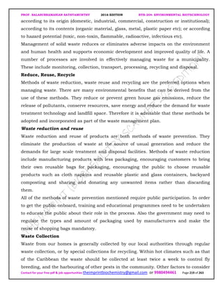 PROF. BALASUBRAMANIAN SATHYAMURTHY 2016 EDITION BTH-204: ENVIRONMENTAL BIOTECHNOLOGY
Contact for your free pdf & job opportunities theimprintbiochemistry@gmail.com or 9980494461 Page 219 of 263
according to its origin (domestic, industrial, commercial, construction or institutional);
according to its contents (organic material, glass, metal, plastic paper etc); or according
to hazard potential (toxic, non-toxin, flammable, radioactive, infectious etc).
Management of solid waste reduces or eliminates adverse impacts on the environment
and human health and supports economic development and improved quality of life. A
number of processes are involved in effectively managing waste for a municipality.
These include monitoring, collection, transport, processing, recycling and disposal.
Reduce, Reuse, Recycle
Methods of waste reduction, waste reuse and recycling are the preferred options when
managing waste. There are many environmental benefits that can be derived from the
use of these methods. They reduce or prevent green house gas emissions, reduce the
release of pollutants, conserve resources, save energy and reduce the demand for waste
treatment technology and landfill space. Therefore it is advisable that these methods be
adopted and incorporated as part of the waste management plan.
Waste reduction and reuse
Waste reduction and reuse of products are both methods of waste prevention. They
eliminate the production of waste at the source of usual generation and reduce the
demands for large scale treatment and disposal facilities. Methods of waste reduction
include manufacturing products with less packaging, encouraging customers to bring
their own reusable bags for packaging, encouraging the public to choose reusable
products such as cloth napkins and reusable plastic and glass containers, backyard
composting and sharing and donating any unwanted items rather than discarding
them.
All of the methods of waste prevention mentioned require public participation. In order
to get the public onboard, training and educational programmes need to be undertaken
to educate the public about their role in the process. Also the government may need to
regulate the types and amount of packaging used by manufacturers and make the
reuse of shopping bags mandatory.
Waste Collection
Waste from our homes is generally collected by our local authorities through regular
waste collection, or by special collections for recycling. Within hot climates such as that
of the Caribbean the waste should be collected at least twice a week to control fly
breeding, and the harbouring of other pests in the community. Other factors to consider
 