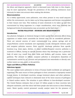 PROF. BALASUBRAMANIAN SATHYAMURTHY 2016 EDITION BTH-204: ENVIRONMENTAL BIOTECHNOLOGY
Contact for your free pdf & job opportunities theimprintbiochemistry@gmail.com or 9980494461 Page 22 of 263
the dilute and disperse approach, which is discussed more fully later in this chapter,
may be more appropriate, though the persistence of the polluting substances must
obviously be taken into account when making this decision.
Bioaccumulation
As is widely appreciated, some pollutants, even when present in very small amounts
within the environment, can be taken up by living organisms and become concentrated
in their tissues over time. This tendency of some chemicals to be taken up and then
concentrated by living organisms is a major consideration, since even relatively low
background levels of contamination may accumulate up the food chain.
WATER POLLUTION – SOURCES AND MEASUREMENTS
Introduction:
Any physical, biological, or chemical change in water quality that adversely affects living
organisms or makes water unsuitable for desired uses can be considered pollution.
There are natural sources of water contamination (e.g. poison springs and oil
seeps).Pollution control standards and regulations usually distinguish between point
and nonpoint pollution sources. Point sources: discharge pollution from specific
locations (e.g. drain pipes, ditches, or sewer outfalls).Nonpoint sources: pollution is
scattered or diffuse, having no specific location where they discharge into a particular
body of water (e.g. runoff from farm fields and feedlots, golf courses, lawns, and
gardens). The ultimate in diffuse, nonpoint pollution is atmospheric deposition of
contaminants carried by air currents and precipitated into watersheds or directly onto
surface waters as rain, snow, or dry particles.
Types and Effects of Water Pollution
Infectious Agents
The most serious water pollutants in terms of human health worldwide are pathogenic
organisms. The main source of these pathogens is from untreated or improperly treated
human wastes. In developed countries, sewage treatment plants and other pollution-
control techniques have reduced or eliminated most of the worst sources of pathogens
in inland surface waters. The situation is quite different in less-developed countries.
The United Nations estimates that at least 2.5 billion people in these countries lack
adequate sanitation, and that about half these people also lack access to clean drinking
water. Water quality control personnel usually analyze water for the presence of
 