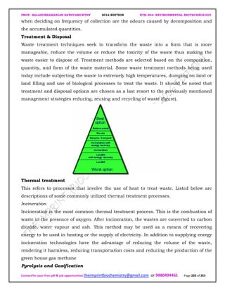 PROF. BALASUBRAMANIAN SATHYAMURTHY 2016 EDITION BTH-204: ENVIRONMENTAL BIOTECHNOLOGY
Contact for your free pdf & job opportunities theimprintbiochemistry@gmail.com or 9980494461 Page 220 of 263
when deciding on frequency of collection are the odours caused by decomposition and
the accumulated quantities.
Treatment & Disposal
Waste treatment techniques seek to transform the waste into a form that is more
manageable, reduce the volume or reduce the toxicity of the waste thus making the
waste easier to dispose of. Treatment methods are selected based on the composition,
quantity, and form of the waste material. Some waste treatment methods being used
today include subjecting the waste to extremely high temperatures, dumping on land or
land filling and use of biological processes to treat the waste. It should be noted that
treatment and disposal options are chosen as a last resort to the previously mentioned
management strategies reducing, reusing and recycling of waste (figure).
Thermal treatment
This refers to processes that involve the use of heat to treat waste. Listed below are
descriptions of some commonly utilized thermal treatment processes.
Incineration
Incineration is the most common thermal treatment process. This is the combustion of
waste in the presence of oxygen. After incineration, the wastes are converted to carbon
dioxide, water vapour and ash. This method may be used as a means of recovering
energy to be used in heating or the supply of electricity. In addition to supplying energy
incineration technologies have the advantage of reducing the volume of the waste,
rendering it harmless, reducing transportation costs and reducing the production of the
green house gas methane
Pyrolysis and Gasification
 