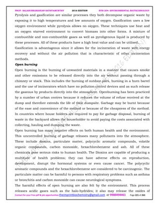 PROF. BALASUBRAMANIAN SATHYAMURTHY 2016 EDITION BTH-204: ENVIRONMENTAL BIOTECHNOLOGY
Contact for your free pdf & job opportunities theimprintbiochemistry@gmail.com or 9980494461 Page 221 of 263
Pyrolysis and gasification are similar processes they both decompose organic waste by
exposing it to high temperatures and low amounts of oxygen. Gasification uses a low
oxygen environment while pyrolysis allows no oxygen. These techniques use heat and
an oxygen starved environment to convert biomass into other forms. A mixture of
combustible and non-combustible gases as well as pyroligenous liquid is produced by
these processes. All of these products have a high heat value and can be utilised.
Gasification is advantageous since it allows for the incineration of waste with energy
recovery and without the air pollution that is characteristic of other incineration
methods.
Open burning
Open burning is the burning of unwanted materials in a manner that causes smoke
and other emissions to be released directly into the air without passing through a
chimney or stack. This includes the burning of outdoor piles, burning in a burn barrel
and the use of incinerators which have no pollution control devices and as such release
the gaseous by products directly into the atmosphere. Openburning has been practiced
by a number of urban centres because it reduces the volume of refuse received at the
dump and therefore extends the life of their dumpsite. Garbage may be burnt because
of the ease and convenience of the method or because of the cheapness of the method.
In countries where house holders are required to pay for garbage disposal, burning of
waste in the backyard allows the householder to avoid paying the costs associated with
collecting, hauling and dumping the waste.
Open burning has many negative effects on both human health and the environment.
This uncontrolled burning of garbage releases many pollutants into the atmosphere.
These include dioxins, particulate matter, polycyclic aromatic compounds, volatile
organic compounds, carbon monoxide, hexachlorobenzene and ash. All of these
chemicals pose serious risks to human health. The Dioxins are capable of producing a
multitude of health problems; they can have adverse effects on reproduction,
development, disrupt the hormonal systems or even cause cancer. The polycyclic
aromatic compounds and the hexachlorobenzene are considered to be carcinogenic. The
particulate matter can be harmful to persons with respiratory problems such as asthma
or bronchitis and carbon monoxide can cause neurological symptoms.
The harmful effects of open burning are also felt by the environment. This process
releases acidic gases such as the halo-hydrides; it also may release the oxides of
 