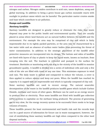 PROF. BALASUBRAMANIAN SATHYAMURTHY 2016 EDITION BTH-204: ENVIRONMENTAL BIOTECHNOLOGY
Contact for your free pdf & job opportunities theimprintbiochemistry@gmail.com or 9980494461 Page 222 of 263
nitrogen and carbon. Nitrogen oxides contribute to acid rain, ozone depletion, smog and
global warming. In addition to being a green house gas carbon monoxide reacts with
sunlight to produce ozone which can be harmful. The particulate matter creates smoke
and haze which contribute to air pollution.
Dumps and Landfills
Sanitary landfills
Sanitary Landfills are designed to greatly reduce or eliminate the risks that waste
disposal may pose to the public health and environmental quality. They are usually
placed in areas where land features act as natural buffers between the landfill and the
environment. For example the area may be comprised of clay soil which is fairly
impermeable due to its tightly packed particles, or the area may be characterised by a
low water table and an absence of surface water bodies thus preventing the threat of
water contamination. In addition to the strategic placement of the landfill other
protective measures are incorporated into its design. The bottom and sides of landfills
are lined with layers of clay or plastic to keep the liquid waste, known as leachate, from
escaping into the soil. The leachate is collected and pumped to the surface for
treatment. Boreholes or monitoring wells are dug in the vicinity of the landfill to monitor
groundwater quality. A landfill is divided into a series of individual cells and only a few
cells of the site are filled with trash at any one time. This minimizes exposure to wind
and rain. The daily waste is spread and compacted to reduce the volume, a cover is
then applied to reduce odours and keep out pests. When the landfill has reached its
capacity it is capped with an impermeable seal which is typically composed of clay soil.
Some sanitary landfills are used to recover energy. The natural anaerobic
decomposition of the waste in the landfill produces landfill gases which include Carbon
Dioxide, methane and traces of other gases. Methane can be used as an energy source
to produce heat or electricity. Thus some landfills are fitted with landfill gas collection
(LFG) systems to capitalise on the methane being produced. The process of generating
gas is very slow, for the energy recovery system to be successful there needs to be large
volumes of wastes.
These landfills present the least environmental and health risk and the records kept
can be a good source of information for future use in waste management, however, the
cost of establishing these sanitary landfills are high when compared to the other land
disposal methods.
 
