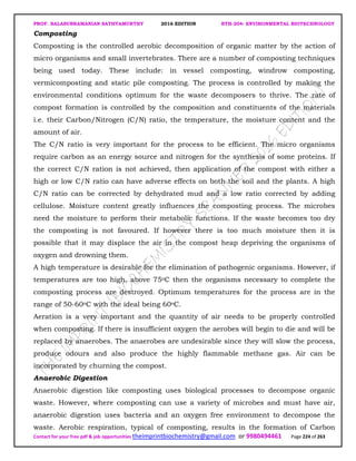 PROF. BALASUBRAMANIAN SATHYAMURTHY 2016 EDITION BTH-204: ENVIRONMENTAL BIOTECHNOLOGY
Contact for your free pdf & job opportunities theimprintbiochemistry@gmail.com or 9980494461 Page 224 of 263
Composting
Composting is the controlled aerobic decomposition of organic matter by the action of
micro organisms and small invertebrates. There are a number of composting techniques
being used today. These include: in vessel composting, windrow composting,
vermicomposting and static pile composting. The process is controlled by making the
environmental conditions optimum for the waste decomposers to thrive. The rate of
compost formation is controlled by the composition and constituents of the materials
i.e. their Carbon/Nitrogen (C/N) ratio, the temperature, the moisture content and the
amount of air.
The C/N ratio is very important for the process to be efficient. The micro organisms
require carbon as an energy source and nitrogen for the synthesis of some proteins. If
the correct C/N ration is not achieved, then application of the compost with either a
high or low C/N ratio can have adverse effects on both the soil and the plants. A high
C/N ratio can be corrected by dehydrated mud and a low ratio corrected by adding
cellulose. Moisture content greatly influences the composting process. The microbes
need the moisture to perform their metabolic functions. If the waste becomes too dry
the composting is not favoured. If however there is too much moisture then it is
possible that it may displace the air in the compost heap depriving the organisms of
oxygen and drowning them.
A high temperature is desirable for the elimination of pathogenic organisms. However, if
temperatures are too high, above 75oC then the organisms necessary to complete the
composting process are destroyed. Optimum temperatures for the process are in the
range of 50-60oC with the ideal being 60oC.
Aeration is a very important and the quantity of air needs to be properly controlled
when composting. If there is insufficient oxygen the aerobes will begin to die and will be
replaced by anaerobes. The anaerobes are undesirable since they will slow the process,
produce odours and also produce the highly flammable methane gas. Air can be
incorporated by churning the compost.
Anaerobic Digestion
Anaerobic digestion like composting uses biological processes to decompose organic
waste. However, where composting can use a variety of microbes and must have air,
anaerobic digestion uses bacteria and an oxygen free environment to decompose the
waste. Aerobic respiration, typical of composting, results in the formation of Carbon
 
