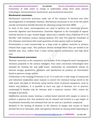PROF. BALASUBRAMANIAN SATHYAMURTHY 2016 EDITION BTH-204: ENVIRONMENTAL BIOTECHNOLOGY
Contact for your free pdf & job opportunities theimprintbiochemistry@gmail.com or 9980494461 Page 226 of 263
Conversion of solid waste to energy is undertaken using three main process
technologies: thermochemical, biochemical, and mechanical extraction.
Biochemical conversion:
Biochemical conversion processes make use of the enzymes of bacteria and other
microorganisms to breakdown biomass. Biochemical conversion is one of the few which
provide environment friendly direction for obtaining energy fuel from MSW.
In most of the cases, microorganisms are used to perform the conversion process:
anaerobic digestion and fermentation. Anaerobic digestion is the conversion of organic
material directly to a gas, termed biogas, which has a calorific value of around 20 to 25
MJ/Nm3 with methane content varying between 45% and 75% and the remainder of
CO2 (biomass conversion) with small quantities of other gasses such as hydrogen.
Fermentation is used commercially on a large scale in various countries to produce
ethanol from sugar crops. This produces diluted alcohols which then are needed to be
distilled and, thus, suffers from a lower overall process performance and high plant
cost.
Thermochemical conversion:
Thermal conversion is the component of a number of the integrated waste management
solutions proposed in the various strategies. Four main conversion technologies have
emerged for treating dry and solid waste: combustion (to immediately release its
thermal energy), gasification, pyrolysis, and liquefaction (to produce an intermediate
liquid or gaseous energy carrier).
Combustion is the burning of biomass in air. It is used over a wide range of commercial
and industrial combustion plant outputs to convert the chemical energy stored in the
solid waste into heat or electricity using various items of process equipment, such as
boilers and turbines. It is possible to burn any type of biomass, but in practice,
combustion is feasible only for biomass with a moisture content <50%, unless the
biomass is pre-dried.
Gasification process means treating a carbon-based material with oxygen or steam to
produce a gaseous fuel. Gas produced can be cleaned and burned in a gas engine or
transformed chemically into methanol that can be used as a synthetic compound.
Pyrolysis is the heating of biomass in the absence of oxygen and results to liquid
(termed bio-oil or biocrude), solid, and gaseous fractions in varying yields depending on
 