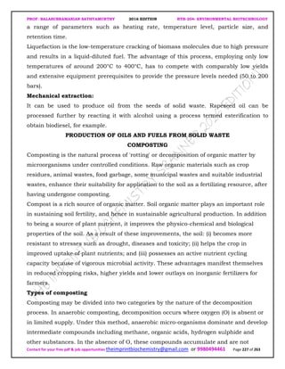 PROF. BALASUBRAMANIAN SATHYAMURTHY 2016 EDITION BTH-204: ENVIRONMENTAL BIOTECHNOLOGY
Contact for your free pdf & job opportunities theimprintbiochemistry@gmail.com or 9980494461 Page 227 of 263
a range of parameters such as heating rate, temperature level, particle size, and
retention time.
Liquefaction is the low-temperature cracking of biomass molecules due to high pressure
and results in a liquid-diluted fuel. The advantage of this process, employing only low
temperatures of around 200°C to 400°C, has to compete with comparably low yields
and extensive equipment prerequisites to provide the pressure levels needed (50 to 200
bars).
Mechanical extraction:
It can be used to produce oil from the seeds of solid waste. Rapeseed oil can be
processed further by reacting it with alcohol using a process termed esterification to
obtain biodiesel, for example.
PRODUCTION OF OILS AND FUELS FROM SOLID WASTE
COMPOSTING
Composting is the natural process of 'rotting' or decomposition of organic matter by
microorganisms under controlled conditions. Raw organic materials such as crop
residues, animal wastes, food garbage, some municipal wastes and suitable industrial
wastes, enhance their suitability for application to the soil as a fertilizing resource, after
having undergone composting.
Compost is a rich source of organic matter. Soil organic matter plays an important role
in sustaining soil fertility, and hence in sustainable agricultural production. In addition
to being a source of plant nutrient, it improves the physico-chemical and biological
properties of the soil. As a result of these improvements, the soil: (i) becomes more
resistant to stresses such as drought, diseases and toxicity; (ii) helps the crop in
improved uptake of plant nutrients; and (iii) possesses an active nutrient cycling
capacity because of vigorous microbial activity. These advantages manifest themselves
in reduced cropping risks, higher yields and lower outlays on inorganic fertilizers for
farmers.
Types of composting
Composting may be divided into two categories by the nature of the decomposition
process. In anaerobic composting, decomposition occurs where oxygen (O) is absent or
in limited supply. Under this method, anaerobic micro-organisms dominate and develop
intermediate compounds including methane, organic acids, hydrogen sulphide and
other substances. In the absence of O, these compounds accumulate and are not
 