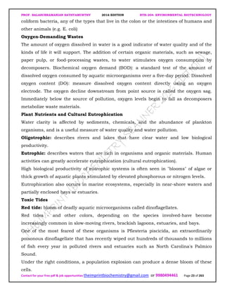 PROF. BALASUBRAMANIAN SATHYAMURTHY 2016 EDITION BTH-204: ENVIRONMENTAL BIOTECHNOLOGY
Contact for your free pdf & job opportunities theimprintbiochemistry@gmail.com or 9980494461 Page 23 of 263
coliform bacteria, any of the types that live in the colon or the intestines of humans and
other animals (e.g. E. coli)
Oxygen-Demanding Wastes
The amount of oxygen dissolved in water is a good indicator of water quality and of the
kinds of life it will support. The addition of certain organic materials, such as sewage,
paper pulp, or food-processing wastes, to water stimulates oxygen consumption by
decomposers. Biochemical oxygen demand (BOD): a standard test of the amount of
dissolved oxygen consumed by aquatic microorganisms over a five-day period. Dissolved
oxygen content (DO): measure dissolved oxygen content directly using an oxygen
electrode. The oxygen decline downstream from point source is called the oxygen sag.
Immediately below the source of pollution, oxygen levels begin to fall as decomposers
metabolize waste materials.
Plant Nutrients and Cultural Eutrophication
Water clarity is affected by sediments, chemicals, and the abundance of plankton
organisms, and is a useful measure of water quality and water pollution.
Oligotrophic: describes rivers and lakes that have clear water and low biological
productivity.
Eutrophic: describes waters that are rich in organisms and organic materials. Human
activities can greatly accelerate eutrophication (cultural eutrophication).
High biological productivity of eutrophic systems is often seen in "blooms" of algae or
thick growth of aquatic plants stimulated by elevated phosphorous or nitrogen levels.
Eutrophication also occurs in marine ecosystems, especially in near-shore waters and
partially enclosed bays or estuaries.
Toxic Tides
Red tide: bloom of deadly aquatic microorganisms called dinoflagellates.
Red tides - and other colors, depending on the species involved-have become
increasingly common in slow-moving rivers, brackish lagoons, estuaries, and bays.
One of the most feared of these organisms is Pfiesteria piscicida, an extraordinarily
poisonous dinoflagellate that has recently wiped out hundreds of thousands to millions
of fish every year in polluted rivers and estuaries such as North Carolina's Palmico
Sound.
Under the right conditions, a population explosion can produce a dense bloom of these
cells.
 