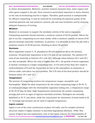 PROF. BALASUBRAMANIAN SATHYAMURTHY 2016 EDITION BTH-204: ENVIRONMENTAL BIOTECHNOLOGY
Contact for your free pdf & job opportunities theimprintbiochemistry@gmail.com or 9980494461 Page 230 of 263
in slower decomposition. Moreover, aeration removes excessive heat, water vapour and
other gases trapped in the pile. Heat removal is particularly important in warm climates
as the risk of overheating and fire is higher. Therefore, good aeration is indispensable
for efficient composting. It may be achieved by controlling the physical quality of the
materials (particle size and moisture content), pile size and ventilation and by ensuring
adequate frequency of turning.
Moisture
Moisture is necessary to support the metabolic activity of the micro-organisms.
Composting materials should maintain a moisture content of 40-65 percent. Where the
pile is too dry, composting occurs more slowly, while a moisture content in excess of 65
percent develops anaerobic conditions. In practice, it is advisable to start the pile with a
moisture content of 50-60 percent, finishing at about 30 percent.
Nutrients
Micro-organisms require C, N, phosphorus (P) and potassium (K) as the primary
nutrients. Of particular importance is the C:N ratio of raw materials. The optimal C:N
ratio of raw materials is between 25:1 and 30:1 although ratios between 20:1 and 40:1
are also acceptable. Where the ratio is higher than 40:1, the growth of micro-organisms
is limited, resulting in a longer composting time. A C:N ratio of less than 20:1 leads to
underutilization of N and the excess may be lost to the atmosphere as ammonia or
nitrous oxide, and odour can be a problem. The C:N ratio of the final product should be
between about 10:1 and 15:1.
Temperature
The process of composting involves two temperature ranges: mesophilic and
thermophilic. While the ideal temperature for the initial composting stage is 20-45 °C,
at subsequent stages with the thermophilic organisms taking over, a temperature range
of 50-70 °C may be ideal. High temperatures characterize the aerobic composting
process and serve as signs of vigorous microbial activities. Pathogens are normally
destroyed at 55 °C and above, while the critical point for elimination of weed seeds is 62
°C. Turnings and aeration can be used to regulate temperature.
Lignin content
Lignin is one of the main constituents of plant cell walls, and its complex chemical
structure makes it highly resistant to microbial degradation (Richard, 1996). This
nature of lignin has two implications. One is that lignin reduces the bioavailability of
 
