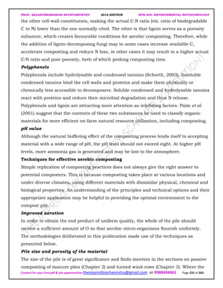 PROF. BALASUBRAMANIAN SATHYAMURTHY 2016 EDITION BTH-204: ENVIRONMENTAL BIOTECHNOLOGY
Contact for your free pdf & job opportunities theimprintbiochemistry@gmail.com or 9980494461 Page 231 of 263
the other cell-wall constituents, making the actual C:N ratio (viz. ratio of biodegradable
C to N) lower than the one normally cited. The other is that lignin serves as a porosity
enhancer, which creates favourable conditions for aerobic composting. Therefore, while
the addition of lignin-decomposing fungi may in some cases increase available C,
accelerate composting and reduce N loss, in other cases it may result in a higher actual
C:N ratio and poor porosity, both of which prolong composting time.
Polyphenols
Polyphenols include hydrolysable and condensed tannins (Schorth, 2003). Insoluble
condensed tannins bind the cell walls and proteins and make them physically or
chemically less accessible to decomposers. Soluble condensed and hydrolysable tannins
react with proteins and reduce their microbial degradation and thus N release.
Polyphenols and lignin are attracting more attention as inhibiting factors. Palm et al.
(2001) suggest that the contents of these two substances be used to classify organic
materials for more efficient on-farm natural resource utilization, including composting.
pH value
Although the natural buffering effect of the composting process lends itself to accepting
material with a wide range of pH, the pH level should not exceed eight. At higher pH
levels, more ammonia gas is generated and may be lost to the atmosphere.
Techniques for effective aerobic composting
Simple replication of composting practices does not always give the right answer to
potential composters. This is because composting takes place at various locations and
under diverse climates, using different materials with dissimilar physical, chemical and
biological properties. An understanding of the principles and technical options and their
appropriate application may be helpful in providing the optimal environment to the
compost pile.
Improved aeration
In order to obtain the end product of uniform quality, the whole of the pile should
receive a sufficient amount of O so that aerobic micro-organisms flourish uniformly.
The methodologies deliberated in this publication made use of the techniques as
presented below.
Pile size and porosity of the material
The size of the pile is of great significance and finds mention in the sections on passive
composting of manure piles (Chapter 2) and turned wind-rows (Chapter 3). Where the
 