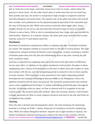 PROF. BALASUBRAMANIAN SATHYAMURTHY 2016 EDITION BTH-204: ENVIRONMENTAL BIOTECHNOLOGY
Contact for your free pdf & job opportunities theimprintbiochemistry@gmail.com or 9980494461 Page 232 of 263
pile or wind-row is too large, anaerobic zones occur near its centre, which slows the
process in these zones. On the other hand, piles or wind-rows that are too small lose
heat quickly and may not achieve a temperature high enough to evaporate moisture
and kill pathogens and weed seeds. The optimal size of the piles and wind-rows should
also consider such parameters as the physical property (porosity) of the materials and
the way of forming the pile. While more porous materials allow bigger piles, heavy
weights should not be put on top and materials should be kept as loose as possible.
Climate is also a factor. With a view to minimizing heat loss, larger piles are suitable for
cold weather. However, in a warmer climate, the same piles may overheat and in some
extreme cases (75 °C and above) catch fire.
Ventilation
Provision of ventilation complements efforts to optimize pile size. Ventilation methods
are varied. The simplest method is to punch holes in the pile at several points. The high
temperature compost method of Chinese rural composting involves inserting a number
of bamboo poles deep into the pile and withdrawing them a day later, leaving the pile
with ventilation holes.
Aeration is improved by supplying more air to the base of the pile where O deficiency
occurs most often. In addition to the above-mentioned vertical poles, Ecuador on-farm
composting uses a lattice of old branches at the base to allow more pile surface to come
into contact with the air, and the composting period is reduced to two to three months
in warm seasons. This technique is also practised in the rapid composting method
developed by the Institute of Biological Sciences (IBS) in the Philippines, where the
platform should be 30 cm above the ground. The passively aerated wind-rows method
uses a more sophisticated technique. It entails embedding perforated pipes throughout
the pile. As the pipe ends are open, air flow is induced and O is supplied to the pile
continuously. The aerated static pile method takes this aeration system a step further;
a blower generates air flow to create negative pressure (suction) in the pile and fresh air
is supplied from outside.
Turning
Once the pile is formed and decomposition starts, the only technique for improving
aeration is turning. As Table 1 shows, frequency of turning is crucial for composting
time. While the Indian Bangalore method requires six to eight months to mature, the
Indian Coimbatore method (turning once) reduces the time to four months, and the
 