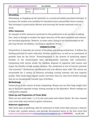 PROF. BALASUBRAMANIAN SATHYAMURTHY 2016 EDITION BTH-204: ENVIRONMENTAL BIOTECHNOLOGY
Contact for your free pdf & job opportunities theimprintbiochemistry@gmail.com or 9980494461 Page 235 of 263
every 2
weeks
bamboo trunks
Shredding
Downsizing, or chopping up the materials, is a sound and widely-practised technique. It
increases the surface area available for microbial action and provides better aeration.
This technique is particularly effective and necessary for harder materials such as
wood.
Other measures
An example of other measures mentioned in this publication is the practice of adding
lime. Lime is thought to weaken the lignin structure of the plant materials and enhance
the microbial population. However, in some cases, liming is not recommended as the
pile may become too alkaline, resulting in significant N loss.
VERMICULTURE
Vermiculture is basically the science of breeding and raising earthworms. It defines the
thrilling potential for waste reduction, fertilizer production, as well as an assortment of
possible uses for the future. Vermicomposting is the process of producing organic
fertilizer or the vermicompost from bio-degradable materials with earthworms.
Composting with worms avoids the needless disposal of vegetative food wastes and
enjoys the benefits of high quality compost. The earthworm is one of nature’s pinnacle
“soil scientists.” Earthworms are liberated and cost effective farm relief. The worms are
accountable for a variety of elements including turning common soil into superior
quality. They break down organic matter and when they eat, they leave behind castings
that are an exceptionally valuable type of fertilizer.
Methodology
Vermiculture is the science of worm composting. Worms can eat their body weight each
day in fruit and vegetable scraps, leaving castings as the byproduct. Worm castings are
called worm compost.
Clean-up and Preparation of Vermi Beds
There are two vermi beds, 1 x 2 in size and made with hollow blocks. We have cleaned
each vermi beds and started to gather substrates.
Substrate Application
After some days of gathering, add the substrates to both vermi beds and put a mixture
of loam soil, carabao manure and partially decomposed leaves in the first vermi bed
 
