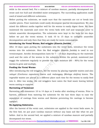 PROF. BALASUBRAMANIAN SATHYAMURTHY 2016 EDITION BTH-204: ENVIRONMENTAL BIOTECHNOLOGY
Contact for your free pdf & job opportunities theimprintbiochemistry@gmail.com or 9980494461 Page 236 of 263
while in the second bed; Put a mixture of carabao manure, partially decomposed rice
straw and rice hull and shredded moist newspapers. The succeeding application made
used of mixed and different substrates.
Before putting the substrate, we made sure that the materials are cut or break into
smaller pieces. Finer materials could easily decompose (partial decomposition). We also
mixed the different media together well for the worms to easily digest these. We have
moistened the materials and cover the vermi beds with roof and tarpaulin cover to
initiate anaerobic decomposition. The substrates were kept in the beds for ten days
before we put the vermi worms. It took 10 to 15 days to complete anaerobic
decomposition and only then that they are ready for worm consumption.
Introducing the Vermi Worms, Red wriggler (Eisenia foetida)
After 10 days upon putting the substrates into the vermi beds, introduce the vermi
worms into the substrate. Here the Red wriggler (Eisenia foetida) is used in our
vermicompost. Aerobic decomposition lasts for 7 – 14 days depending on the materials
used and the ratio of the worms to the substrate.Within the period, moistened (not
soggy) the substrate regularly to provide the right moisture (60 - 80%) for the vermi
worms to grow and multiply.
Feeding the Vermi Worms
After introducing the red wrigglers, fed the worms by placing vegetable wastes and also
saluyot (Corchorus capsularis) leaves and malunggay (Moringa oleifera) leaves. The
vegetable wastes are placed in a different place each time for the worms to easily feed
into it. After two weeks, the red wrigglers have eaten the food waste leaving behind
worm casting or compost.
Harvesting of Vermicast
Harvesting will commence 10 to 14 days or 2 weeks after stocking of worms. Prior to
harvest, refrained from watering the substrate for the last three days to ease the
separation of castings from worms and likewise preventing the castings to become
compact.
Re-Applying Substrates.
After the harvest of the vermi cast, substrates are applied in the vermi beds anew. In
the first bed, we put pure carabao manure without any loam soil like what we put
before. And in the second bed, we applied a mixture of carabao manure and partially
decomposed rice straw.
 