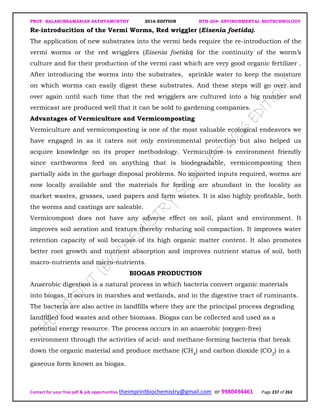 PROF. BALASUBRAMANIAN SATHYAMURTHY 2016 EDITION BTH-204: ENVIRONMENTAL BIOTECHNOLOGY
Contact for your free pdf & job opportunities theimprintbiochemistry@gmail.com or 9980494461 Page 237 of 263
Re-introducition of the Vermi Worms, Red wriggler (Eisenia foetida).
The application of new substrates into the vermi beds require the re-introduction of the
vermi worms or the red wrigglers (Eisenia foetida) for the continuity of the worm’s
culture and for their production of the vermi cast which are very good organic fertilizer .
After introducing the worms into the substrates, sprinkle water to keep the moisture
on which worms can easily digest these substrates. And these steps will go over and
over again until such time that the red wrigglers are cultured into a big number and
vermicast are produced well that it can be sold to gardening companies.
Advantages of Vermiculture and Vermicomposting
Vermiculture and vermicomposting is one of the most valuable ecological endeavors we
have engaged in as it caters not only environmental protection but also helped us
acquire knowledge on its proper methodology. Vermiculture is environment friendly
since earthworms feed on anything that is biodegradable, vermicomposting then
partially aids in the garbage disposal problems. No imported inputs required, worms are
now locally available and the materials for feeding are abundant in the locality as
market wastes, grasses, used papers and farm wastes. It is also highly profitable, both
the worms and castings are saleable.
Vermicompost does not have any adverse effect on soil, plant and environment. It
improves soil aeration and texture thereby reducing soil compaction. It improves water
retention capacity of soil because of its high organic matter content. It also promotes
better root growth and nutrient absorption and improves nutrient status of soil, both
macro-nutrients and micro-nutrients.
BIOGAS PRODUCTION
Anaerobic digestion is a natural process in which bacteria convert organic materials
into biogas. It occurs in marshes and wetlands, and in the digestive tract of ruminants.
The bacteria are also active in landfills where they are the principal process degrading
landfilled food wastes and other biomass. Biogas can be collected and used as a
potential energy resource. The process occurs in an anaerobic (oxygen-free)
environment through the activities of acid- and methane-forming bacteria that break
down the organic material and produce methane (CH4
) and carbon dioxide (CO2
) in a
gaseous form known as biogas.
 