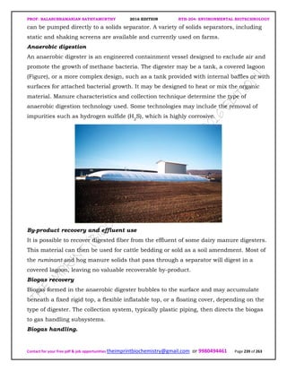 PROF. BALASUBRAMANIAN SATHYAMURTHY 2016 EDITION BTH-204: ENVIRONMENTAL BIOTECHNOLOGY
Contact for your free pdf & job opportunities theimprintbiochemistry@gmail.com or 9980494461 Page 239 of 263
can be pumped directly to a solids separator. A variety of solids separators, including
static and shaking screens are available and currently used on farms.
Anaerobic digestion
An anaerobic digester is an engineered containment vessel designed to exclude air and
promote the growth of methane bacteria. The digester may be a tank, a covered lagoon
(Figure), or a more complex design, such as a tank provided with internal baffles or with
surfaces for attached bacterial growth. It may be designed to heat or mix the organic
material. Manure characteristics and collection technique determine the type of
anaerobic digestion technology used. Some technologies may include the removal of
impurities such as hydrogen sulfide (H2
S), which is highly corrosive.
By-product recovery and effluent use
It is possible to recover digested fiber from the effluent of some dairy manure digesters.
This material can then be used for cattle bedding or sold as a soil amendment. Most of
the ruminant and hog manure solids that pass through a separator will digest in a
covered lagoon, leaving no valuable recoverable by-product.
Biogas recovery
Biogas formed in the anaerobic digester bubbles to the surface and may accumulate
beneath a fixed rigid top, a flexible inflatable top, or a floating cover, depending on the
type of digester. The collection system, typically plastic piping, then directs the biogas
to gas handling subsystems.
Biogas handling.
 