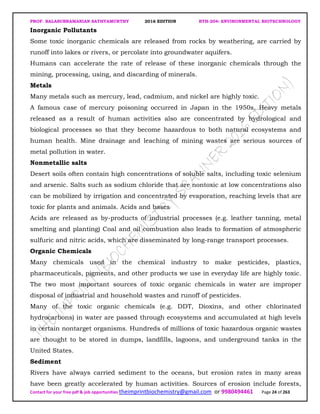 PROF. BALASUBRAMANIAN SATHYAMURTHY 2016 EDITION BTH-204: ENVIRONMENTAL BIOTECHNOLOGY
Contact for your free pdf & job opportunities theimprintbiochemistry@gmail.com or 9980494461 Page 24 of 263
Inorganic Pollutants
Some toxic inorganic chemicals are released from rocks by weathering, are carried by
runoff into lakes or rivers, or percolate into groundwater aquifers.
Humans can accelerate the rate of release of these inorganic chemicals through the
mining, processing, using, and discarding of minerals.
Metals
Many metals such as mercury, lead, cadmium, and nickel are highly toxic.
A famous case of mercury poisoning occurred in Japan in the 1950s. Heavy metals
released as a result of human activities also are concentrated by hydrological and
biological processes so that they become hazardous to both natural ecosystems and
human health. Mine drainage and leaching of mining wastes are serious sources of
metal pollution in water.
Nonmetallic salts
Desert soils often contain high concentrations of soluble salts, including toxic selenium
and arsenic. Salts such as sodium chloride that are nontoxic at low concentrations also
can be mobilized by irrigation and concentrated by evaporation, reaching levels that are
toxic for plants and animals. Acids and bases
Acids are released as by-products of industrial processes (e.g. leather tanning, metal
smelting and planting) Coal and oil combustion also leads to formation of atmospheric
sulfuric and nitric acids, which are disseminated by long-range transport processes.
Organic Chemicals
Many chemicals used in the chemical industry to make pesticides, plastics,
pharmaceuticals, pigments, and other products we use in everyday life are highly toxic.
The two most important sources of toxic organic chemicals in water are improper
disposal of industrial and household wastes and runoff of pesticides.
Many of the toxic organic chemicals (e.g. DDT, Dioxins, and other chlorinated
hydrocarbons) in water are passed through ecosystems and accumulated at high levels
in certain nontarget organisms. Hundreds of millions of toxic hazardous organic wastes
are thought to be stored in dumps, landfills, lagoons, and underground tanks in the
United States.
Sediment
Rivers have always carried sediment to the oceans, but erosion rates in many areas
have been greatly accelerated by human activities. Sources of erosion include forests,
 