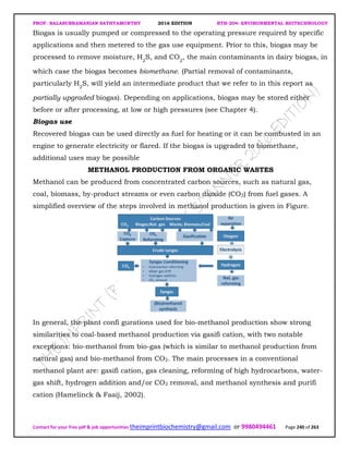 PROF. BALASUBRAMANIAN SATHYAMURTHY 2016 EDITION BTH-204: ENVIRONMENTAL BIOTECHNOLOGY
Contact for your free pdf & job opportunities theimprintbiochemistry@gmail.com or 9980494461 Page 240 of 263
Biogas is usually pumped or compressed to the operating pressure required by specific
applications and then metered to the gas use equipment. Prior to this, biogas may be
processed to remove moisture, H2
S, and CO2
, the main contaminants in dairy biogas, in
which case the biogas becomes biomethane. (Partial removal of contaminants,
particularly H2
S, will yield an intermediate product that we refer to in this report as
partially upgraded biogas). Depending on applications, biogas may be stored either
before or after processing, at low or high pressures (see Chapter 4).
Biogas use
Recovered biogas can be used directly as fuel for heating or it can be combusted in an
engine to generate electricity or flared. If the biogas is upgraded to biomethane,
additional uses may be possible
METHANOL PRODUCTION FROM ORGANIC WASTES
Methanol can be produced from concentrated carbon sources, such as natural gas,
coal, biomass, by-product streams or even carbon dioxide (CO2) from fuel gases. A
simplified overview of the steps involved in methanol production is given in Figure.
In general, the plant confi gurations used for bio-methanol production show strong
similarities to coal-based methanol production via gasifi cation, with two notable
exceptions: bio-methanol from bio-gas (which is similar to methanol production from
natural gas) and bio-methanol from CO2. The main processes in a conventional
methanol plant are: gasifi cation, gas cleaning, reforming of high hydrocarbons, water-
gas shift, hydrogen addition and/or CO2 removal, and methanol synthesis and purifi
cation (Hamelinck & Faaij, 2002).
 