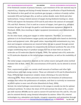 PROF. BALASUBRAMANIAN SATHYAMURTHY 2016 EDITION BTH-204: ENVIRONMENTAL BIOTECHNOLOGY
Contact for your free pdf & job opportunities theimprintbiochemistry@gmail.com or 9980494461 Page 241 of 263
If the feedstock consists of primary biomass, a pre-treatment of the raw material may be
required (e.g. chipping and drying of woody biomass or purification of liquid feedstock).
The feedstock is then gasifi ed into synthesis gas (syngas), a mixture of mainly carbon
monoxide (CO) and hydrogen (H2), as well as carbon dioxide, water (H2O) and other
hydrocarbons. Using a limited amount of oxygen during feedstock heating (i.e. above
700°C) will improve the formation of CO and H2 and reduce the amount of unwanted
CO2 and H2O. However, if air is used as a source of oxygen, inert gases (e.g. nitrogen)
increase the gas fl ow through the gasifi er and downstream equipment (Mignard &
Pritchard, 2008), thus resulting in higher equipment (investment) costs (Hamelinck &
Faaij, 2006).
On the other hand, using pure oxygen is rather expensive. Therefore, an economic
optimum is to be found between oxygen purity and production costs based on electricity
prices and equipment costs. After gasifi cation, impurities and contaminants (e.g. tars,
dust and inorganic substances) are removed before the gas is passed through several
conditioning steps that optimise its composition for methanol synthesis.The aim of the
syngas conditioning step is to produce syngas that has at least twice as many H2
molecules as CO molecules (Specht & Bandi, 1999). The optimal ratio of H2 molecules
to CO molecules depends on the initial syngas composition, as well as the availability of
H2.
The initial syngas composition depends on the carbon source and gasifi cation method
(Galindo Cifre & Badr, 2007). The concentrations of CO and H2 can be altered in several
ways.
First, unprocessed syngas can contain small amounts of methane and other light
hydrocarbons with high energy content. These are reformed to CO and H2 (Hamelinck &
Faaij, 2006) by high temperature catalytic steam reforming or by auto-thermal
reforming (ATR). These reform processes can lead to the formation of carbonaceous
residues that reduce the performance of catalysts, and there is currently no consensus
on which option is more cost-eff ective (Hamelinck & Faaij, 2006).
Second, the initial hydrogen concentration in the syngas is usually too low for optimal
methanol synthesis. To reduce the share of CO and increase the share of H2, a water
gas-shift reaction (WGSR) can be used to convert CO and H2O into CO2 and H2. CO2 can
also be removed directly using chemical absorption by amines. Other CO2 removal
technologies (e.g. adsorption onto liquids, cryogenic separation and permeation through
 