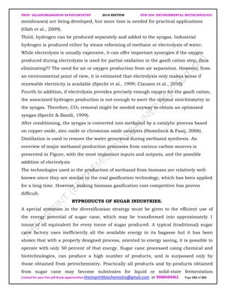 PROF. BALASUBRAMANIAN SATHYAMURTHY 2016 EDITION BTH-204: ENVIRONMENTAL BIOTECHNOLOGY
Contact for your free pdf & job opportunities theimprintbiochemistry@gmail.com or 9980494461 Page 242 of 263
membranes) are being developed, but more time is needed for practical applications
(Olah et al., 2009).
Third, hydrogen can be produced separately and added to the syngas. Industrial
hydrogen is produced either by steam reforming of methane or electrolysis of water.
While electrolysis is usually expensive, it can offer important synergies if the oxygen
produced during electrolysis is used for partial oxidation in the gasifi cation step, thus
eliminating?? The need for air or oxygen production from air separation. However, from
an environmental point of view, it is estimated that electrolysis only makes sense if
renewable electricity is available (Specht et al., 1999; Clausen et al., 2010)
Fourth In addition, if electrolysis provides precisely enough oxygen for the gasifi cation,
the associated hydrogen production is not enough to meet the optimal stoichiometry in
the syngas. Therefore, CO2 removal might be needed anyway to obtain an optimised
syngas (Specht & Bandi, 1999).
After conditioning, the syngas is converted into methanol by a catalytic process based
on copper oxide, zinc oxide or chromium oxide catalysts (Hamelinck & Faaij, 2006).
Distillation is used to remove the water generated during methanol synthesis. An
overview of major methanol production processes from various carbon sources is
presented in Figure, with the most important inputs and outputs, and the possible
addition of electrolysis
The technologies used in the production of methanol from biomass are relatively well-
known since they are similar to the coal gasification technology, which has been applied
for a long time. However, making biomass gasification cost-competitive has proven
difficult.
BYPRODUCTS OF SUGAR INDUSTRIES.
A special attention in the diversification strategy must be given to the efficient use of
the energy potential of sugar cane, which may be transformed into approximately 1
tonne of oil equivalent for every tonne of sugar produced. A typical (traditional) sugar
cane factory uses inefficiently all the available energy in its bagasse but it has been
shown that with a properly designed process, oriented to energy saving, it is possible to
operate with only 50 percent of that energy. Sugar cane processed using chemical and
biotechnologies, can produce a high number of products, and is surpassed only by
those obtained from petrochemistry. Practically all products and by-products obtained
from sugar cane may become substrates for liquid or solid-state fermentation
 
