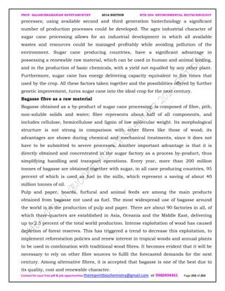 PROF. BALASUBRAMANIAN SATHYAMURTHY 2016 EDITION BTH-204: ENVIRONMENTAL BIOTECHNOLOGY
Contact for your free pdf & job opportunities theimprintbiochemistry@gmail.com or 9980494461 Page 243 of 263
processes; using available second and third generation biotechnology a significant
number of production processes could be developed. The agro industrial character of
sugar cane processing allows for an industrial development in which all available
wastes and resources could be managed profitably while avoiding pollution of the
environment. Sugar cane producing countries, have a significant advantage in
possessing a renewable raw material, which can be used in human and animal feeding,
and in the production of basic chemicals, with a yield not equalled by any other plant.
Furthermore, sugar cane has energy delivering capacity equivalent to five times that
used by the crop. All these factors taken together and the possibilities offered by further
genetic improvement, turns sugar cane into the ideal crop for the next century.
Bagasse fibre as a raw material
Bagasse obtained as a by-product of sugar cane processing, is composed of fibre, pith,
non-soluble solids and water; fibre represents about half of all components, and
includes cellulose, hemicellulose and lignin of low molecular weight. Its morphological
structure is not strong in comparison with other fibres like those of wood; its
advantages are shown during chemical and mechanical treatments, since it does not
have to be submitted to severe processes. Another important advantage is that it is
directly obtained and concentrated in the sugar factory as a process by-product, thus
simplifying handling and transport operations. Every year, more than 200 million
tonnes of bagasse are obtained together with sugar, in all cane producing countries, 95
percent of which is used as fuel in the mills, which represent a saving of about 40
million tonnes of oil.
Pulp and paper, boards, furfural and animal feeds are among the main products
obtained from bagasse not used as fuel. The most widespread use of bagasse around
the world is in the production of pulp and paper. There are about 90 factories in all, of
which three-quarters are established in Asia, Oceania and the Middle East, delivering
up to 2.5 percent of the total world production. Intense exploitation of wood has caused
depletion of forest reserves. This has triggered a trend to decrease this exploitation, to
implement reforestation policies and renew interest in tropical woods and annual plants
to be used in combination with traditional wood fibres. It becomes evident that it will be
necessary to rely on other fibre sources to fulfil the forecasted demands for the next
century. Among alternative fibres, it is accepted that bagasse is one of the best due to
its quality, cost and renewable character.
 