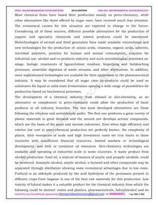 PROF. BALASUBRAMANIAN SATHYAMURTHY 2016 EDITION BTH-204: ENVIRONMENTAL BIOTECHNOLOGY
Contact for your free pdf & job opportunities theimprintbiochemistry@gmail.com or 9980494461 Page 245 of 263
Most chemical firms have based their production mainly on petro-chemistry, while
other alternatives like those offered by sugar cane, have received much less attention.
The economical causes for this situation are expected to change in the future.
Considering all of these sources, different possible alternatives for the production of
organic and speciality chemicals and related products could be mentioned.
Biotechnologies of second and third generation have made available conventional and
new technologies for the production of: amino acids, vitamins, organic acids, solvents,
microbial polymers, proteins for human and animal consumption, enzymes for
industrial use, alcohol and co-products industry and such microbiological processes as:
silage, biologic treatments of lignocelulosic residues, biopulping and biobleaching
processes, anaerobic digestion of waste streams, and other alternatives. In addition,
more sophisticated technologies are available for their application in the pharmaceutical
industry. It may be considered that all sugar cane by-products could be used as
substrates for liquid or solid-state fermentation opening a wide range of possibilities for
production based on biochemical processes.
The development of a chemical industry from ethanol or alco-chemistry, as an
alternative or complement to petro-chemistry could allow the production of basic
products in all industry branches. The two most developed alternatives are those
following the ethylene and acetaldehyde paths. The first one produces a great variety of
plastic materials in great demand and the second one develops acetate compounds,
which are the basis of the paint and varnish industries. Even when high efficiency and
relative low cost in petro-chemical production are perfectly known, the complexity of
plants, their economies of scale and high investment costs set true limits in those
countries with insufficient financial resources, limited markets or technological
development, and little or inexistent oil resources. Alco-chemistry technologies are
available and operating at industrial scale in some countries. A waste product from
alcohol production: fusel oil, a mixture of isomers of amylic and propylic alcohols, could
be recovered. Isoamylic alcohol, amylic alcohol, n-butanol and other compounds may be
separated through distillation showing some economical advantages due to low costs.
Furfural is an aldehyde produced by the acid hydrolysis of the pentosans present in
different crops.Cane bagasse is one of the best raw materials for this production. Low
toxicity of fufural makes it a valuable product for the chemical industry from which the
following could be derived: resins and plastics, pharmaceuticals, fufurylalcohol and its
 