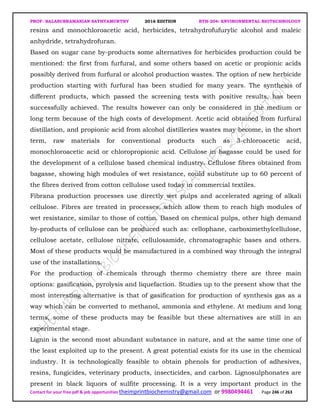 PROF. BALASUBRAMANIAN SATHYAMURTHY 2016 EDITION BTH-204: ENVIRONMENTAL BIOTECHNOLOGY
Contact for your free pdf & job opportunities theimprintbiochemistry@gmail.com or 9980494461 Page 246 of 263
resins and monochloroacetic acid, herbicides, tetrahydrofufurylic alcohol and maleic
anhydride, tetrahydrofuran.
Based on sugar cane by-products some alternatives for herbicides production could be
mentioned: the first from furfural, and some others based on acetic or propionic acids
possibly derived from furfural or alcohol production wastes. The option of new herbicide
production starting with furfural has been studied for many years. The synthesis of
different products, which passed the screening tests with positive results, has been
successfully achieved. The results however can only be considered in the medium or
long term because of the high costs of development. Acetic acid obtained from furfural
distillation, and propionic acid from alcohol distilleries wastes may become, in the short
term, raw materials for conventional products such as 3-chloroacetic acid,
monochloroacetic acid or chloropropionic acid. Cellulose in bagasse could be used for
the development of a cellulose based chemical industry. Cellulose fibres obtained from
bagasse, showing high modules of wet resistance, could substitute up to 60 percent of
the fibres derived from cotton cellulose used today in commercial textiles.
Fibrana production processes use directly wet pulps and accelerated ageing of alkali
cellulose. Fibres are treated in processes, which allow them to reach high modules of
wet resistance, similar to those of cotton. Based on chemical pulps, other high demand
by-products of cellulose can be produced such as: cellophane, carboximethylcellulose,
cellulose acetate, cellulose nitrate, cellulosamide, chromatographic bases and others.
Most of these products would be manufactured in a combined way through the integral
use of the installations.
For the production of chemicals through thermo chemistry there are three main
options: gasification, pyrolysis and liquefaction. Studies up to the present show that the
most interesting alternative is that of gasification for production of synthesis gas as a
way which can be converted to methanol, ammonia and ethylene. At medium and long
terms, some of these products may be feasible but these alternatives are still in an
experimental stage.
Lignin is the second most abundant substance in nature, and at the same time one of
the least exploited up to the present. A great potential exists for its use in the chemical
industry. It is technologically feasible to obtain phenols for production of adhesives,
resins, fungicides, veterinary products, insecticides, and carbon. Lignosulphonates are
present in black liquors of sulfite processing. It is a very important product in the
 