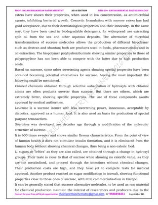 PROF. BALASUBRAMANIAN SATHYAMURTHY 2016 EDITION BTH-204: ENVIRONMENTAL BIOTECHNOLOGY
Contact for your free pdf & job opportunities theimprintbiochemistry@gmail.com or 9980494461 Page 248 of 263
esters have shown their properties, when used in low concentration, as antimicrobial
agents, inhibiting bacterial growth. Cosmetic formulation with sucrose esters has had
good acceptance, due to their dermatological properties and their innocuity. In the same
way, they have been used in biodegradable detergents, for widespread use extracting
spilt oil from the sea and other aqueous deposits. The alternative of microbial
transformations of sucrose molecules allows the production of different biopolymer
such as dextran and xhantan; both are products used in foods, pharmaceuticals and in
oil extraction. The biopolymer polyhydroxibutirate showing similar properties to those of
polypropylene has not been able to compete with the latter due to high production
costs.
Based on sucrose, some other sweetening agents showing special properties have been
obtained becoming potential alternatives for sucrose. Among the most important the
following could be mentioned.
Chlored chemicals obtained through selective substitution of hydroxyls with chlorine
atoms are often products sweeter than sucrose. But there are others, which are
extremely bitter, showing specific properties. The use of these compounds awaits
approval by medical authorities.
Leucrose is a sucrose isomer with less sweetening power, innocuous, acceptable by
diabetics, approved as a human food. It is also used as basis for production of special
purpose tensoactives.
Sucralose was developed two decades ago through a modification of the molecular
structure of sucrose.
It is 600 times sweeter and shows similar flavour characteristics. From the point of view
of human health it does not stimulate insulin formation, and it is eliminated from the
human body without showing chemical changes, thus being a non-caloric food.
L. sugars or "lefties" as they are also called, are obtained through a change in hydroxyl
groups. Their taste is close to that of sucrose while showing no calorific value, as they
are not metabolised, and proceed through the intestines without chemical changes.
Their production costs are high, and they have yet to complete tests for medical
approval. Another product reached as sugar modification is isomalt, showing functional
properties close to those ones of sucrose, with little commercialisation in Europe.
It can be generally stated that sucrose alternative molecules, to be used as raw material
for chemical production maintain the interest of researchers and producers due to the
 