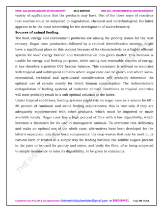 PROF. BALASUBRAMANIAN SATHYAMURTHY 2016 EDITION BTH-204: ENVIRONMENTAL BIOTECHNOLOGY
Contact for your free pdf & job opportunities theimprintbiochemistry@gmail.com or 9980494461 Page 249 of 263
variety of applications that the products may have. Out of the three ways of reactions
that sucrose could be subjected to degradation, chemical and microbiological, the latter
appears to be the most interesting for the development of sucrochemistry.
Sources of animal feeding
The food, energy and environment problems are among the priority issues for the next
century. Sugar cane production, followed by a rational diversification strategy, might
have a significant place in this context because of its characteristic as a highly efficient
system for solar energy fixation and transformation into green matter. This biomass is
usable for energy and feeding purposes, while saving non-renewable sources of energy;
it has therefore a positive C02 fixation balance. This statement is relevant to countries
with tropical and subtropical climates where sugar cane can be grown and where socio-
economical, technical and agricultural considerations will probably determine the
optimal use of cereals mainly for direct human consumption. The indiscriminate
extrapolation of feeding systems of moderate climate conditions to tropical countries
will most probably result in a sub-optimal solution in the latter.
Under tropical conditions, feeding systems might rely on sugar cane as a source for 60 -
80 percent of ruminant and swine feeding requirements; this is true only if they are
adequately supplemented with other products, which must be imported or made
available locally. Sugar cane has a high percent of fibre with a low digestibility, which
becomes a limitation for its use in monogastric animals. To overcome this deficiency
and make an optimal use of the whole cane, alternatives have been developed for the
latter's separation into three basic components: the crop wastes that may be used in its
natural form or treated in a simple way for feeding bovines; the soluble sugars present
in the juice to be used for poultry and swine, and lastly the fibre, after being subjected
to simple treatments to raise its digestibility, to be given to ruminants.
 