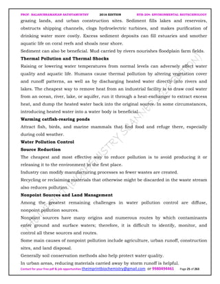 PROF. BALASUBRAMANIAN SATHYAMURTHY 2016 EDITION BTH-204: ENVIRONMENTAL BIOTECHNOLOGY
Contact for your free pdf & job opportunities theimprintbiochemistry@gmail.com or 9980494461 Page 25 of 263
grazing lands, and urban construction sites. Sediment fills lakes and reservoirs,
obstructs shipping channels, clogs hydroelectric turbines, and makes purification of
drinking water more costly. Excess sediment deposits can fill estuaries and smother
aquatic life on coral reefs and shoals near shore.
Sediment can also be beneficial. Mud carried by rivers nourishes floodplain farm fields.
Thermal Pollution and Thermal Shocks
Raising or lowering water temperatures from normal levels can adversely affect water
quality and aquatic life. Humans cause thermal pollution by altering vegetation cover
and runoff patterns, as well as by discharging heated water directly into rivers and
lakes. The cheapest way to remove heat from an industrial facility is to draw cool water
from an ocean, river, lake, or aquifer, run it through a heat-exchanger to extract excess
heat, and dump the heated water back into the original source. In some circumstances,
introducing heated water into a water body is beneficial.
Warming catfish-rearing ponds
Attract fish, birds, and marine mammals that find food and refuge there, especially
during cold weather.
Water Pollution Control
Source Reduction
The cheapest and most effective way to reduce pollution is to avoid producing it or
releasing it to the environment in the first place.
Industry can modify manufacturing processes so fewer wastes are created.
Recycling or reclaiming materials that otherwise might be discarded in the waste stream
also reduces pollution.
Nonpoint Sources and Land Management
Among the greatest remaining challenges in water pollution control are diffuse,
nonpoint pollution sources.
Nonpoint sources have many origins and numerous routes by which contaminants
enter ground and surface waters; therefore, it is difficult to identify, monitor, and
control all these sources and routes.
Some main causes of nonpoint pollution include agriculture, urban runoff, construction
sites, and land disposal.
Generally soil conservation methods also help protect water quality.
In urban areas, reducing materials carried away by storm runoff is helpful.
 