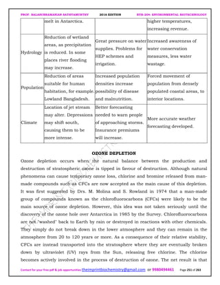 PROF. BALASUBRAMANIAN SATHYAMURTHY 2016 EDITION BTH-204: ENVIRONMENTAL BIOTECHNOLOGY
Contact for your free pdf & job opportunities theimprintbiochemistry@gmail.com or 9980494461 Page 251 of 263
melt in Antarctica. higher temperatures,
increasing revenue.
Hydrology
Reduction of wetland
areas, as precipitation
is reduced. In some
places river flooding
may increase.
Great pressure on water
supplies. Problems for
HEP schemes and
irrigation.
Increased awareness of
water conservation
measures, less water
wastage.
Population
Reduction of areas
suitable for human
habitation, for example.
Lowland Bangladesh.
Increased population
densities increase
possibility of disease
and malnutrition.
Forced movement of
population from densely
populated coastal areas, to
interior locations.
Climate
Location of jet stream
may alter. Depressions
may shift south,
causing them to be
more intense.
Better forecasting
needed to warn people
of approaching storms.
Insurance premiums
will increase.
More accurate weather
forecasting developed.
OZONE DEPLETION
Ozone depletion occurs when the natural balance between the production and
destruction of stratospheric ozone is tipped in favour of destruction. Although natural
phenomena can cause temporary ozone loss, chlorine and bromine released from man-
made compounds such as CFCs are now accepted as the main cause of this depletion.
It was first suggested by Drs. M. Molina and S. Rowland in 1974 that a man-made
group of compounds known as the chlorofluorocarbons (CFCs) were likely to be the
main source of ozone depletion. However, this idea was not taken seriously until the
discovery of the ozone hole over Antarctica in 1985 by the Survey. Chlorofluorocarbons
are not "washed" back to Earth by rain or destroyed in reactions with other chemicals.
They simply do not break down in the lower atmosphere and they can remain in the
atmosphere from 20 to 120 years or more. As a consequence of their relative stability,
CFCs are instead transported into the stratosphere where they are eventually broken
down by ultraviolet (UV) rays from the Sun, releasing free chlorine. The chlorine
becomes actively involved in the process of destruction of ozone. The net result is that
 