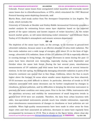 PROF. BALASUBRAMANIAN SATHYAMURTHY 2016 EDITION BTH-204: ENVIRONMENTAL BIOTECHNOLOGY
Contact for your free pdf & job opportunities theimprintbiochemistry@gmail.com or 9980494461 Page 253 of 263
Colorado. Future ozone losses from unregulated rocket launches will eventually exceed
ozone losses due to chlorofluorocarbons, or CFCs, which stimulated the 1987 Montreal
Protocol banning ozone-depleting chemicals, said
Martin Ross, chief study author from The Aerospace Corporation in Los Angeles. The
study, which includes the
University of Colorado at Boulder and Embry-Riddle Aeronautical University provides a
market analysis for estimating future ozone layer depletion based on the expected
growth of the space industry and known impacts of rocket launches.” As the rocket
launch market grows, so will ozone-destroying rocket emissions,” said Professor Darin
Toohey of CU-Boulder’s atmospheric and oceanic sciences department.
UV – B
The depletion of the ozone layer leads, on the average, to an increase in ground-level
ultraviolet radiation, because ozone is an effective absorber of ultra-violet radiation. The
Sun emits radiation over a wide range of energies, with about 2% in the form of high-
energy, ultraviolet (UV) radiation. Some of this UV radiation (UV-B) is especially effective
in causing damage to living beings, the largest decreases in ozone during the past 15
years have been observed over Antarctica, especially during each September and
October when the ozone hole forms. During the last several years, simultaneous
measurements of UV radiation and total ozone have been made at several Antarctic
stations. In the late spring, the biologically damaging ultraviolet radiation in parts of the
Antarctic continent can exceed that in San Diego, California, where the Sun is much
higher above the horizon. In areas where smaller ozone depletion has been observed,
UV-B increases are more difficult to detect. In particular, detection of trends in UV-B
radiation associated with ozone decreases can be further complicated by changes in
cloudiness, by local pollution, and by difficulties in keeping the detection instrument in
precisely the same condition over many years. Prior to the late 1980s, instruments with
the necessary accuracy and stability for measurement of small long-term trends in
ground-level UV-B were not available. Therefore, the data from urban locations with
older, less-specialized instruments provide much less reliable information, especially
since simultaneous measurements of changes in cloudiness or local pollution are not
available. When high-quality measurements have been made in other areas far from
major cities and their associated air pollution, decreases in ozone have regularly been
accompanied by increases in UV-B. This is shown in the figure below, where clear-sky
 